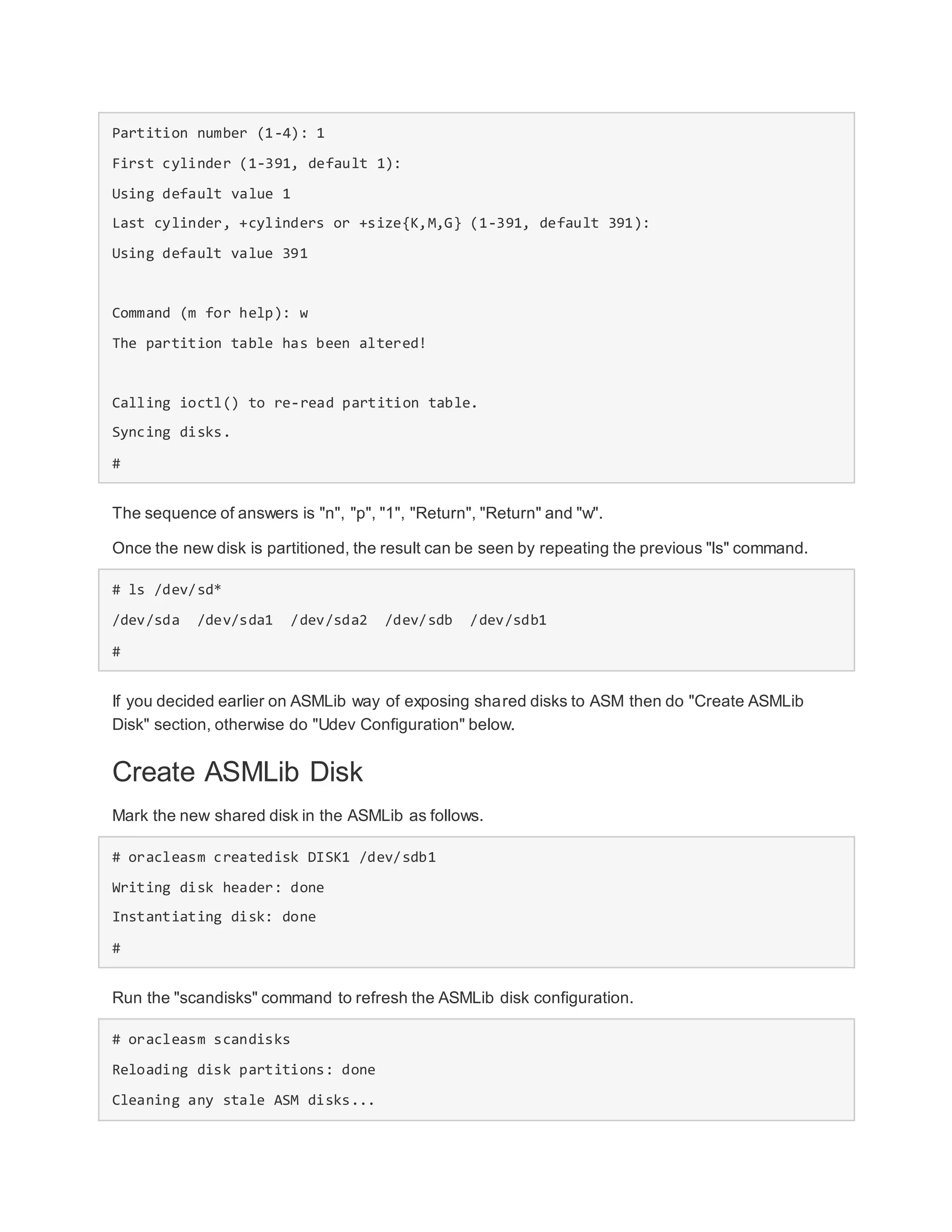 Partition number (1-4): 1
First cylinder (1-391, default 1):
Using default value 1
Last cylinder, +cylinders or +size{K,M,G} (1-391, default 391):
Using default value 391
Command (m for help): w
The partition table has been altered!
Calling ioctl() to re-read partition table.
Syncing disks.
#
The sequence of answers is "n", "p", "1", "Return", "Return" and "w".
Once the new disk is partitioned, the result can be seen by repeating the previous "ls" command.
# ls /dev/sd*
/dev/sda /dev/sda1 /dev/sda2 /dev/sdb /dev/sdb1
#
If you decided earlier on ASMLib way of exposing shared disks to ASM then do "Create ASMLib
Disk" section, otherwise do "Udev Configuration" below.
Create ASMLib Disk
Mark the new shared disk in the ASMLib as follows.
# oracleasm createdisk DISK1 /dev/sdb1
Writing disk header: done
Instantiating disk: done
#
Run the "scandisks" command to refresh the ASMLib disk configuration.
# oracleasm scandisks
Reloading disk partitions: done
Cleaning any stale ASM disks...
 
