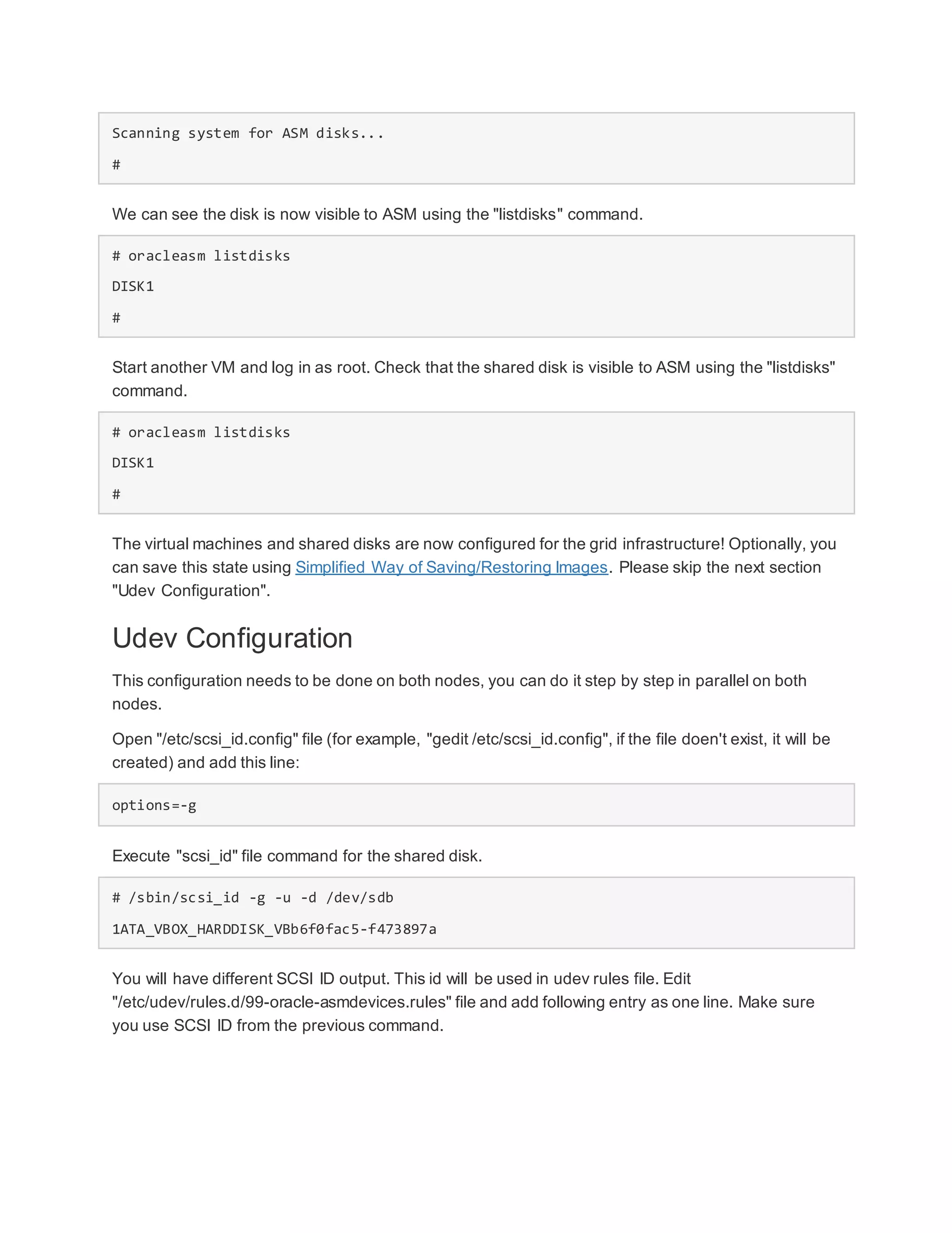 Scanning system for ASM disks...
#
We can see the disk is now visible to ASM using the "listdisks" command.
# oracleasm listdisks
DISK1
#
Start another VM and log in as root. Check that the shared disk is visible to ASM using the "listdisks"
command.
# oracleasm listdisks
DISK1
#
The virtual machines and shared disks are now configured for the grid infrastructure! Optionally, you
can save this state using Simplified Way of Saving/Restoring Images. Please skip the next section
"Udev Configuration".
Udev Configuration
This configuration needs to be done on both nodes, you can do it step by step in parallel on both
nodes.
Open "/etc/scsi_id.config" file (for example, "gedit /etc/scsi_id.config", if the file doen't exist, it will be
created) and add this line:
options=-g
Execute "scsi_id" file command for the shared disk.
# /sbin/scsi_id -g -u -d /dev/sdb
1ATA_VBOX_HARDDISK_VBb6f0fac5-f473897a
You will have different SCSI ID output. This id will be used in udev rules file. Edit
"/etc/udev/rules.d/99-oracle-asmdevices.rules" file and add following entry as one line. Make sure
you use SCSI ID from the previous command.
 