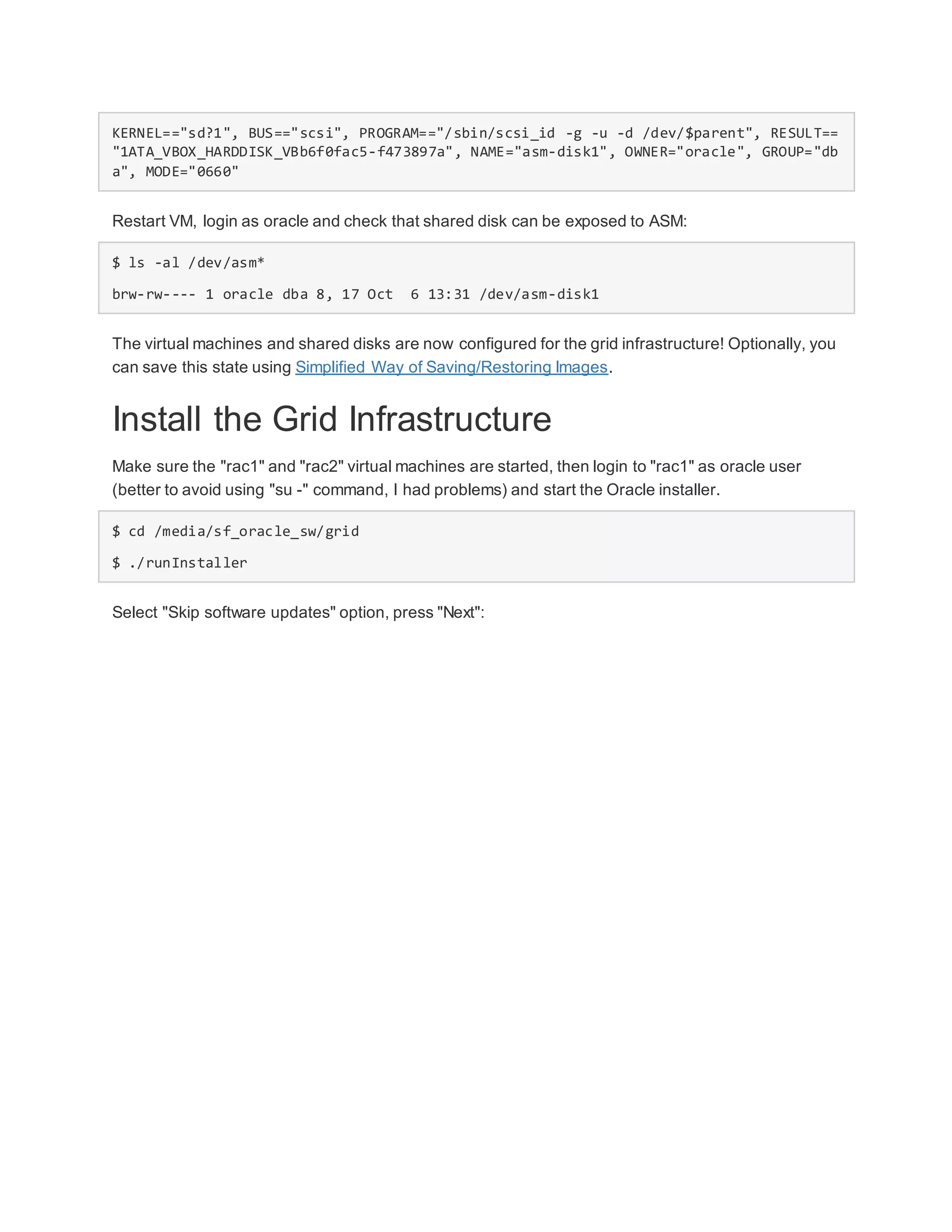 KERNEL=="sd?1", BUS=="scsi", PROGRAM=="/sbin/scsi_id -g -u -d /dev/$parent", RESULT==
"1ATA_VBOX_HARDDISK_VBb6f0fac5-f473897a", NAME="asm-disk1", OWNER="oracle", GROUP="db
a", MODE="0660"
Restart VM, login as oracle and check that shared disk can be exposed to ASM:
$ ls -al /dev/asm*
brw-rw---- 1 oracle dba 8, 17 Oct 6 13:31 /dev/asm-disk1
The virtual machines and shared disks are now configured for the grid infrastructure! Optionally, you
can save this state using Simplified Way of Saving/Restoring Images.
Install the Grid Infrastructure
Make sure the "rac1" and "rac2" virtual machines are started, then login to "rac1" as oracle user
(better to avoid using "su -" command, I had problems) and start the Oracle installer.
$ cd /media/sf_oracle_sw/grid
$ ./runInstaller
Select "Skip software updates" option, press "Next":
 