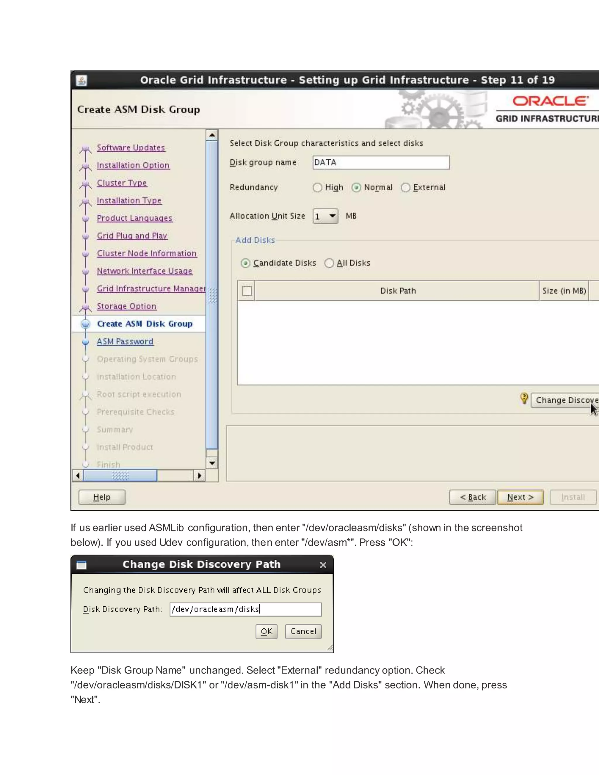 If us earlier used ASMLib configuration, then enter "/dev/oracleasm/disks" (shown in the screenshot
below). If you used Udev configuration, then enter "/dev/asm*". Press "OK":
Keep "Disk Group Name" unchanged. Select "External" redundancy option. Check
"/dev/oracleasm/disks/DISK1" or "/dev/asm-disk1" in the "Add Disks" section. When done, press
"Next".
 