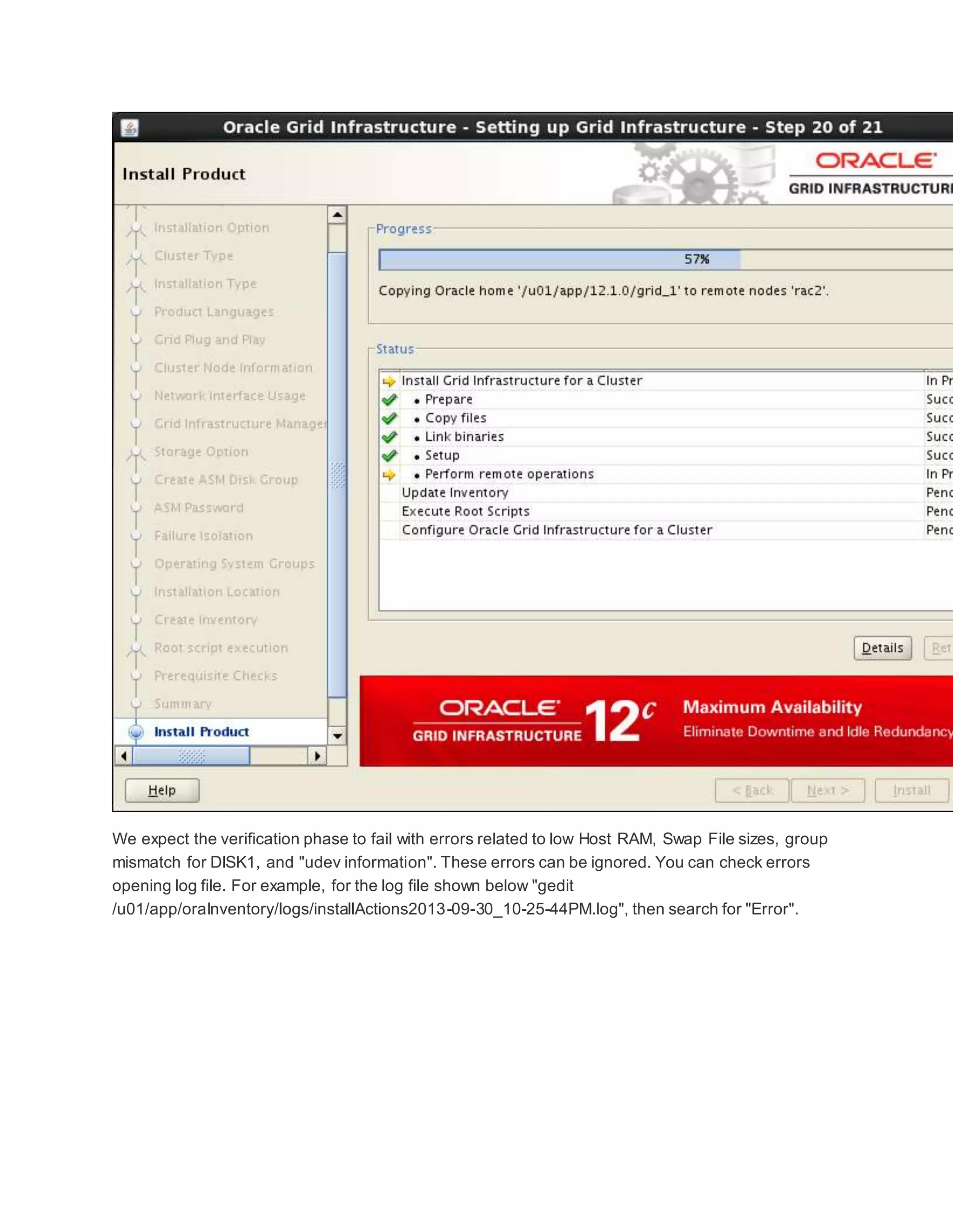 We expect the verification phase to fail with errors related to low Host RAM, Swap File sizes, group
mismatch for DISK1, and "udev information". These errors can be ignored. You can check errors
opening log file. For example, for the log file shown below "gedit
/u01/app/oraInventory/logs/installActions2013-09-30_10-25-44PM.log", then search for "Error".
 