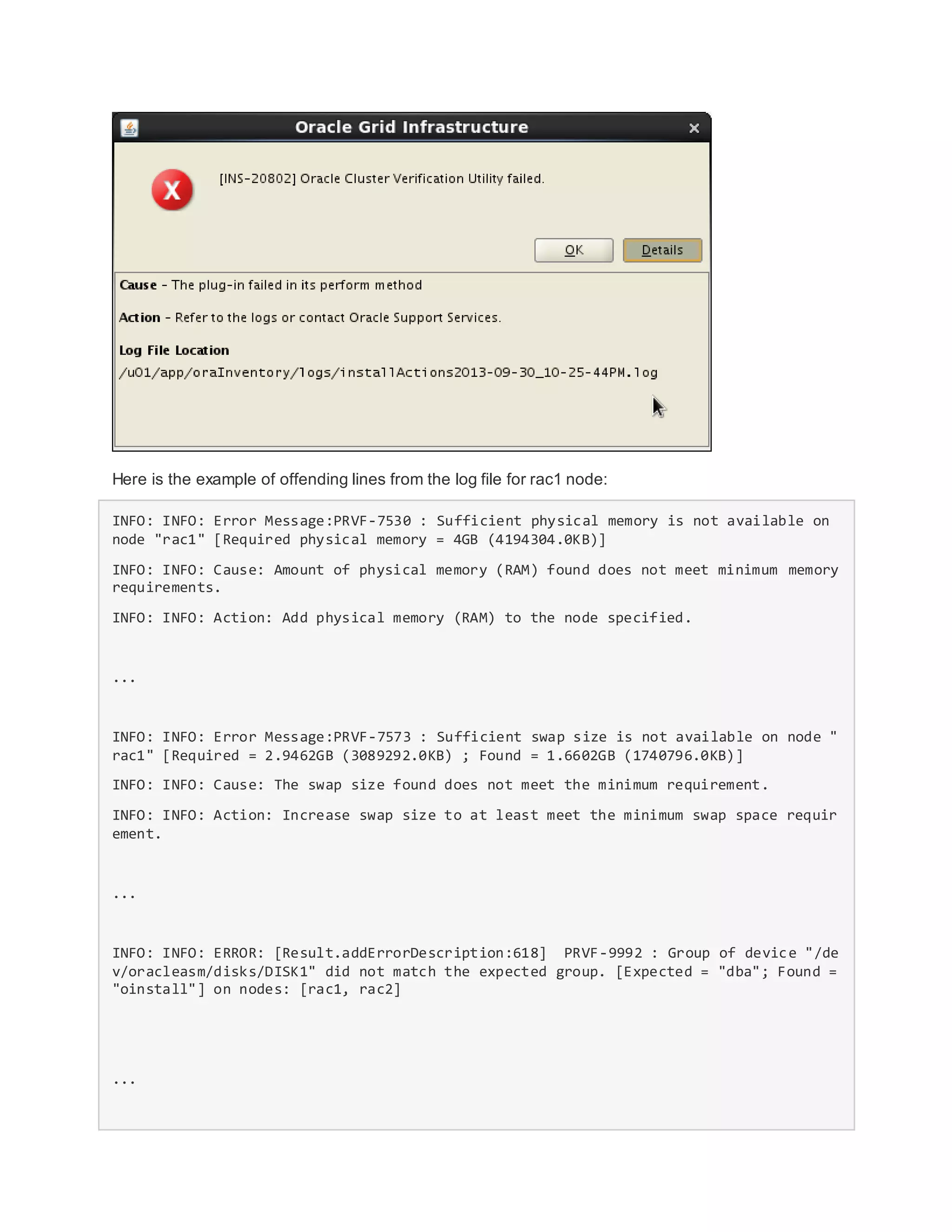 Here is the example of offending lines from the log file for rac1 node:
INFO: INFO: Error Message:PRVF-7530 : Sufficient physical memory is not available on
node "rac1" [Required physical memory = 4GB (4194304.0KB)]
INFO: INFO: Cause: Amount of physical memory (RAM) found does not meet minimum memory
requirements.
INFO: INFO: Action: Add physical memory (RAM) to the node specified.
...
INFO: INFO: Error Message:PRVF-7573 : Sufficient swap size is not available on node "
rac1" [Required = 2.9462GB (3089292.0KB) ; Found = 1.6602GB (1740796.0KB)]
INFO: INFO: Cause: The swap size found does not meet the minimum requirement.
INFO: INFO: Action: Increase swap size to at least meet the minimum swap space requir
ement.
...
INFO: INFO: ERROR: [Result.addErrorDescription:618] PRVF-9992 : Group of device "/de
v/oracleasm/disks/DISK1" did not match the expected group. [Expected = "dba"; Found =
"oinstall"] on nodes: [rac1, rac2]
...
 