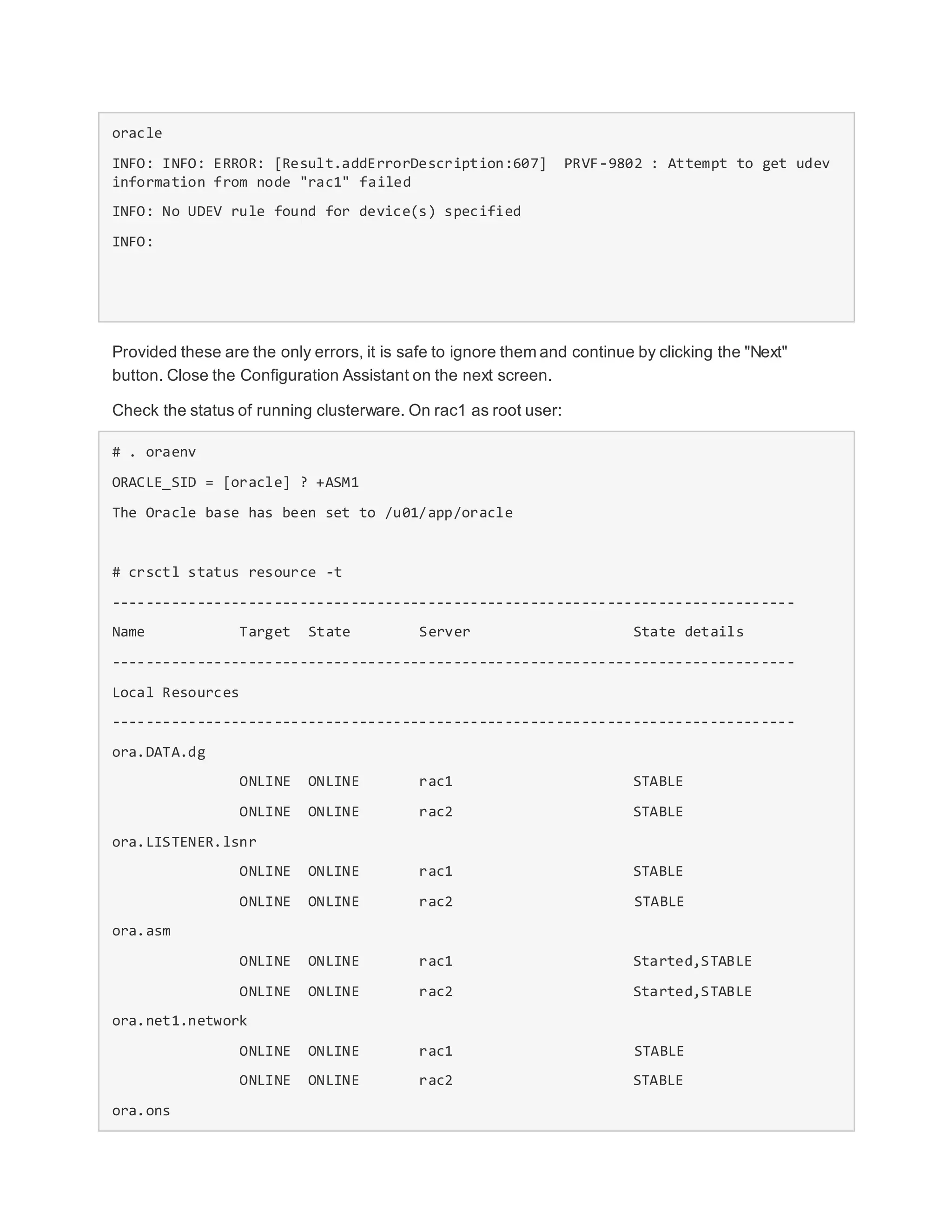 oracle
INFO: INFO: ERROR: [Result.addErrorDescription:607] PRVF-9802 : Attempt to get udev
information from node "rac1" failed
INFO: No UDEV rule found for device(s) specified
INFO:
Provided these are the only errors, it is safe to ignore them and continue by clicking the "Next"
button. Close the Configuration Assistant on the next screen.
Check the status of running clusterware. On rac1 as root user:
# . oraenv
ORACLE_SID = [oracle] ? +ASM1
The Oracle base has been set to /u01/app/oracle
# crsctl status resource -t
--------------------------------------------------------------------------------
Name Target State Server State details
--------------------------------------------------------------------------------
Local Resources
--------------------------------------------------------------------------------
ora.DATA.dg
ONLINE ONLINE rac1 STABLE
ONLINE ONLINE rac2 STABLE
ora.LISTENER.lsnr
ONLINE ONLINE rac1 STABLE
ONLINE ONLINE rac2 STABLE
ora.asm
ONLINE ONLINE rac1 Started,STABLE
ONLINE ONLINE rac2 Started,STABLE
ora.net1.network
ONLINE ONLINE rac1 STABLE
ONLINE ONLINE rac2 STABLE
ora.ons
 