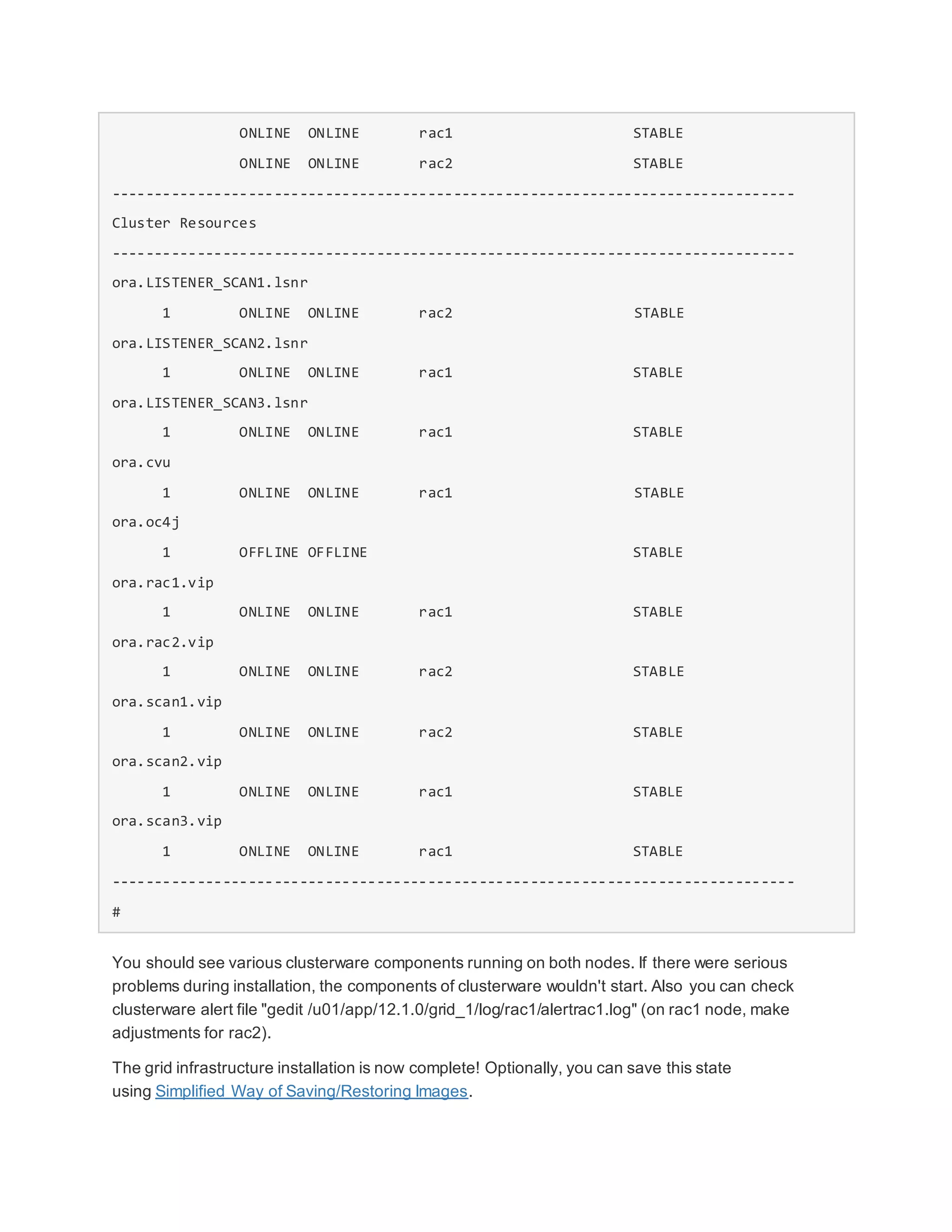 ONLINE ONLINE rac1 STABLE
ONLINE ONLINE rac2 STABLE
--------------------------------------------------------------------------------
Cluster Resources
--------------------------------------------------------------------------------
ora.LISTENER_SCAN1.lsnr
1 ONLINE ONLINE rac2 STABLE
ora.LISTENER_SCAN2.lsnr
1 ONLINE ONLINE rac1 STABLE
ora.LISTENER_SCAN3.lsnr
1 ONLINE ONLINE rac1 STABLE
ora.cvu
1 ONLINE ONLINE rac1 STABLE
ora.oc4j
1 OFFLINE OFFLINE STABLE
ora.rac1.vip
1 ONLINE ONLINE rac1 STABLE
ora.rac2.vip
1 ONLINE ONLINE rac2 STABLE
ora.scan1.vip
1 ONLINE ONLINE rac2 STABLE
ora.scan2.vip
1 ONLINE ONLINE rac1 STABLE
ora.scan3.vip
1 ONLINE ONLINE rac1 STABLE
--------------------------------------------------------------------------------
#
You should see various clusterware components running on both nodes. If there were serious
problems during installation, the components of clusterware wouldn't start. Also you can check
clusterware alert file "gedit /u01/app/12.1.0/grid_1/log/rac1/alertrac1.log" (on rac1 node, make
adjustments for rac2).
The grid infrastructure installation is now complete! Optionally, you can save this state
using Simplified Way of Saving/Restoring Images.
 