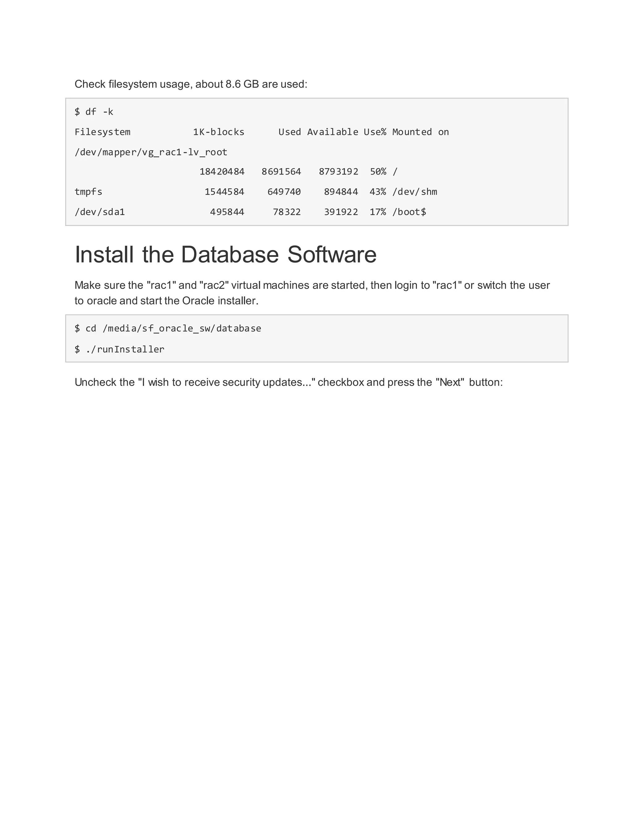 Check filesystem usage, about 8.6 GB are used:
$ df -k
Filesystem 1K-blocks Used Available Use% Mounted on
/dev/mapper/vg_rac1-lv_root
18420484 8691564 8793192 50% /
tmpfs 1544584 649740 894844 43% /dev/shm
/dev/sda1 495844 78322 391922 17% /boot$
Install the Database Software
Make sure the "rac1" and "rac2" virtual machines are started, then login to "rac1" or switch the user
to oracle and start the Oracle installer.
$ cd /media/sf_oracle_sw/database
$ ./runInstaller
Uncheck the "I wish to receive security updates..." checkbox and press the "Next" button:
 