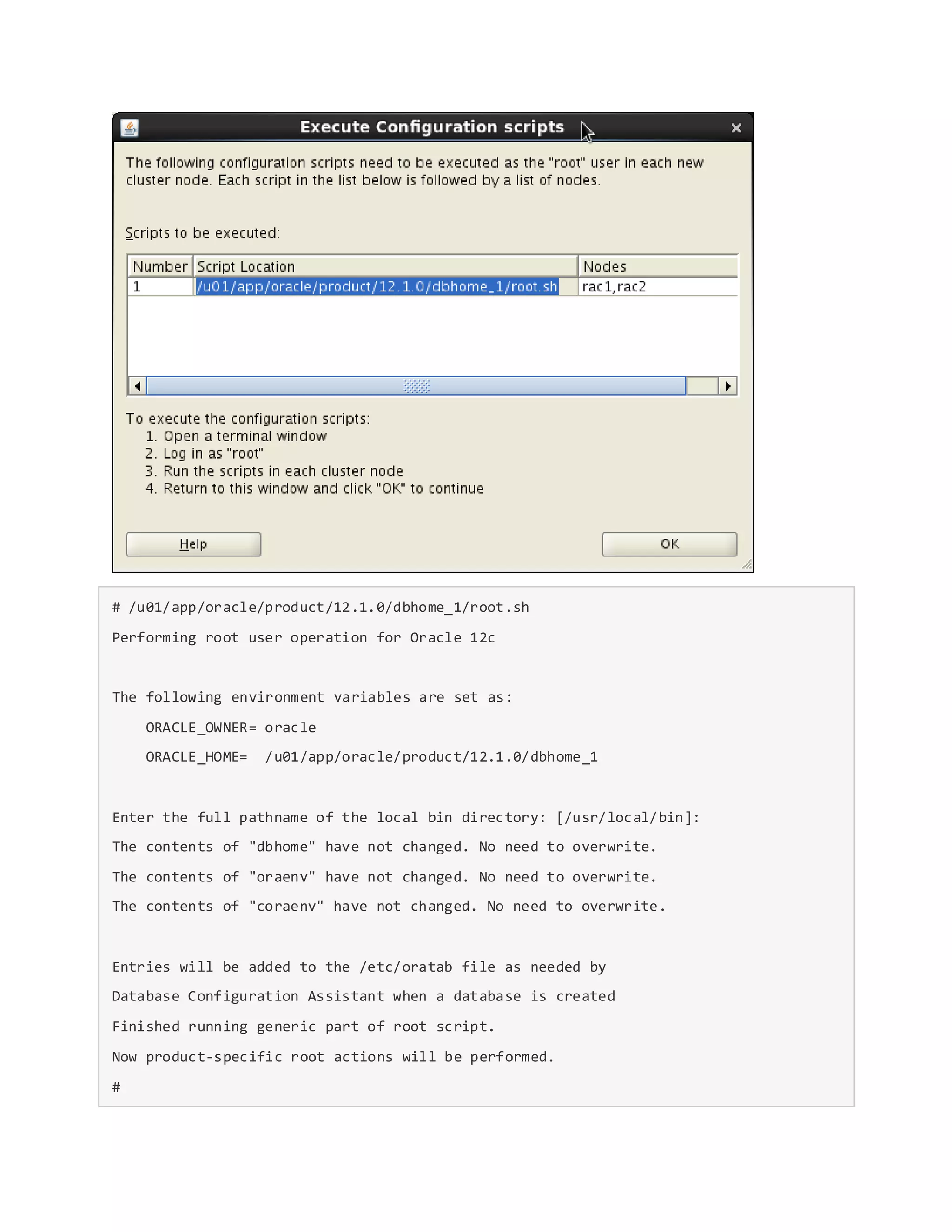 # /u01/app/oracle/product/12.1.0/dbhome_1/root.sh
Performing root user operation for Oracle 12c
The following environment variables are set as:
ORACLE_OWNER= oracle
ORACLE_HOME= /u01/app/oracle/product/12.1.0/dbhome_1
Enter the full pathname of the local bin directory: [/usr/local/bin]:
The contents of "dbhome" have not changed. No need to overwrite.
The contents of "oraenv" have not changed. No need to overwrite.
The contents of "coraenv" have not changed. No need to overwrite.
Entries will be added to the /etc/oratab file as needed by
Database Configuration Assistant when a database is created
Finished running generic part of root script.
Now product-specific root actions will be performed.
#
 
