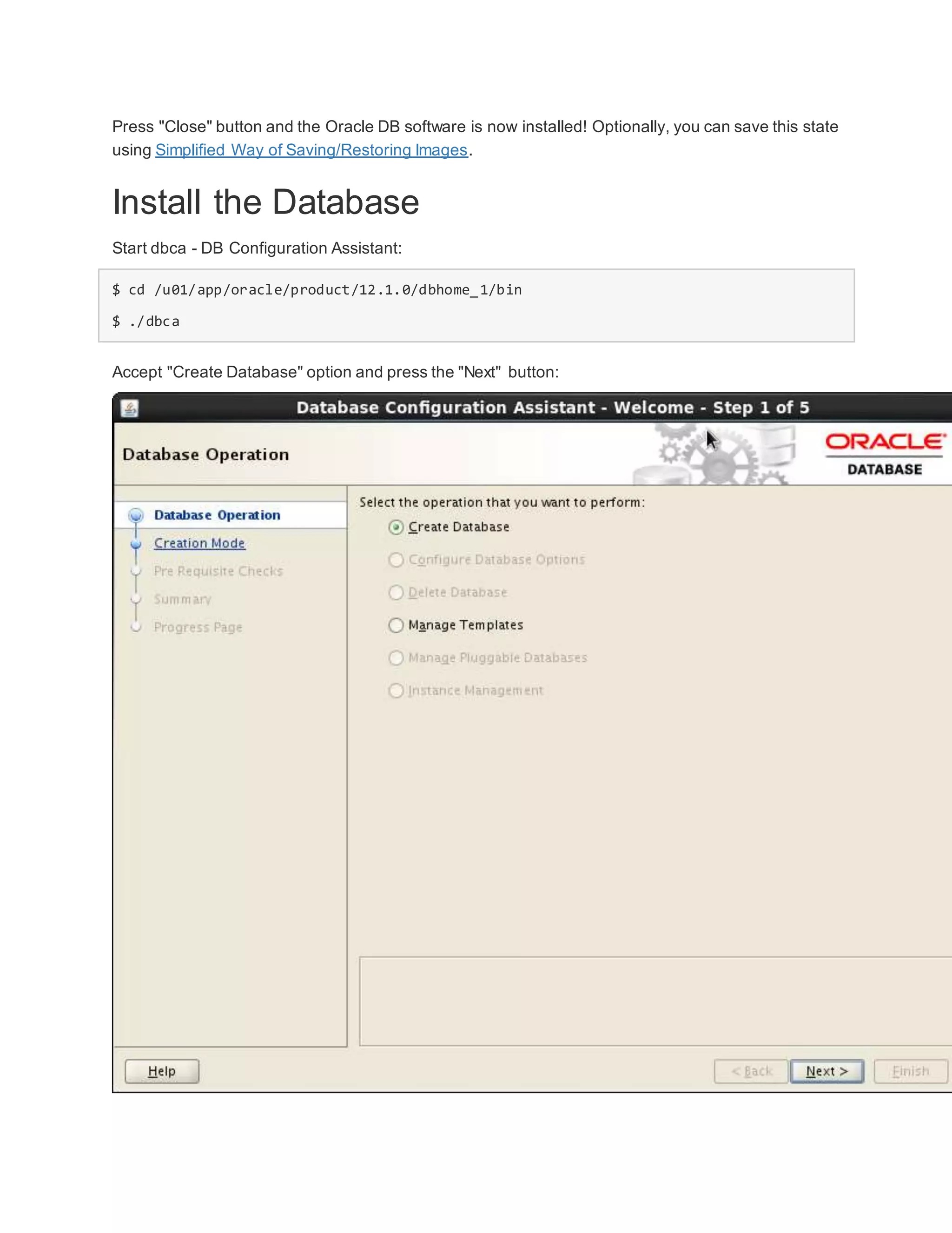 Press "Close" button and the Oracle DB software is now installed! Optionally, you can save this state
using Simplified Way of Saving/Restoring Images.
Install the Database
Start dbca - DB Configuration Assistant:
$ cd /u01/app/oracle/product/12.1.0/dbhome_1/bin
$ ./dbca
Accept "Create Database" option and press the "Next" button:
 