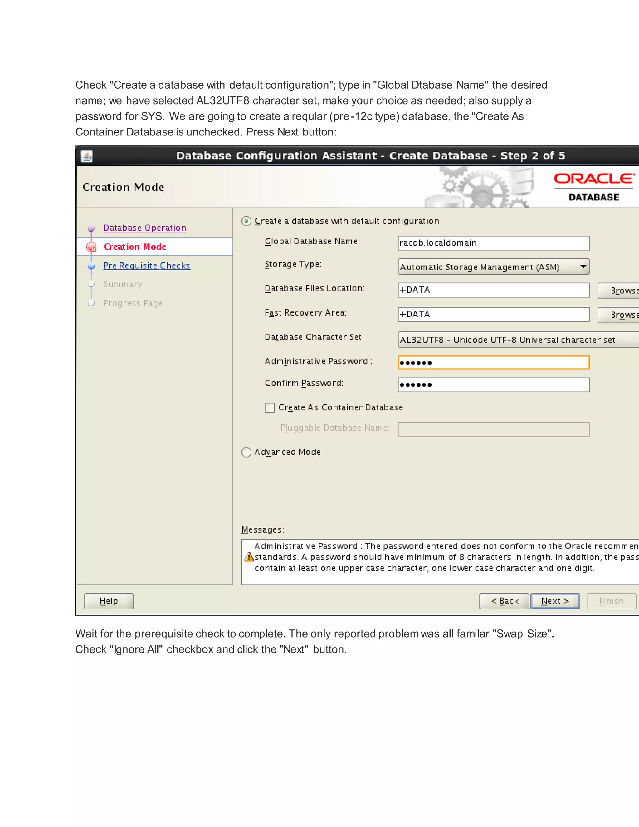 Check "Create a database with default configuration"; type in "Global Dtabase Name" the desired
name; we have selected AL32UTF8 character set, make your choice as needed; also supply a
password for SYS. We are going to create a reqular (pre-12c type) database, the "Create As
Container Database is unchecked. Press Next button:
Wait for the prerequisite check to complete. The only reported problem was all familar "Swap Size".
Check "Ignore All" checkbox and click the "Next" button.
 