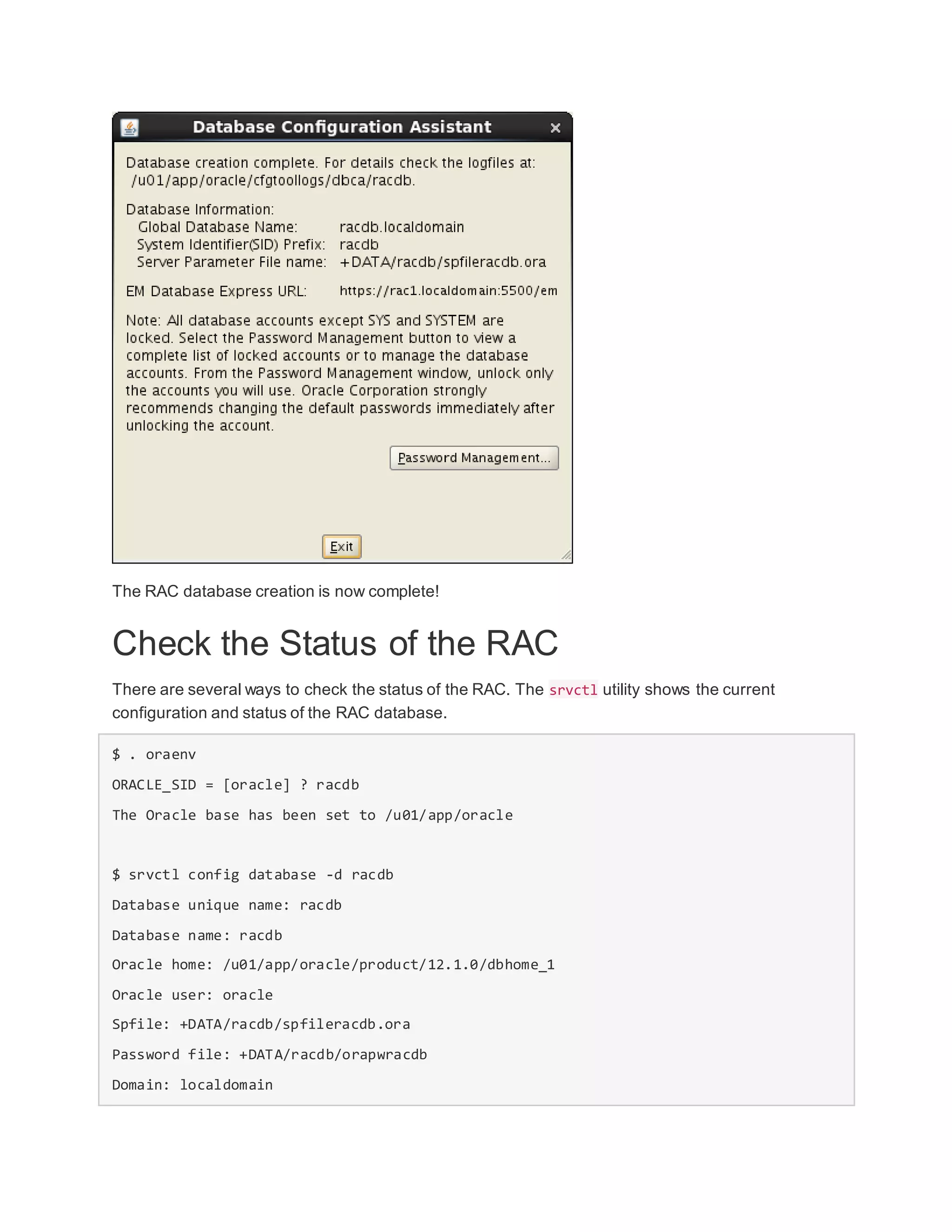 The RAC database creation is now complete!
Check the Status of the RAC
There are several ways to check the status of the RAC. The srvctl utility shows the current
configuration and status of the RAC database.
$ . oraenv
ORACLE_SID = [oracle] ? racdb
The Oracle base has been set to /u01/app/oracle
$ srvctl config database -d racdb
Database unique name: racdb
Database name: racdb
Oracle home: /u01/app/oracle/product/12.1.0/dbhome_1
Oracle user: oracle
Spfile: +DATA/racdb/spfileracdb.ora
Password file: +DATA/racdb/orapwracdb
Domain: localdomain
 