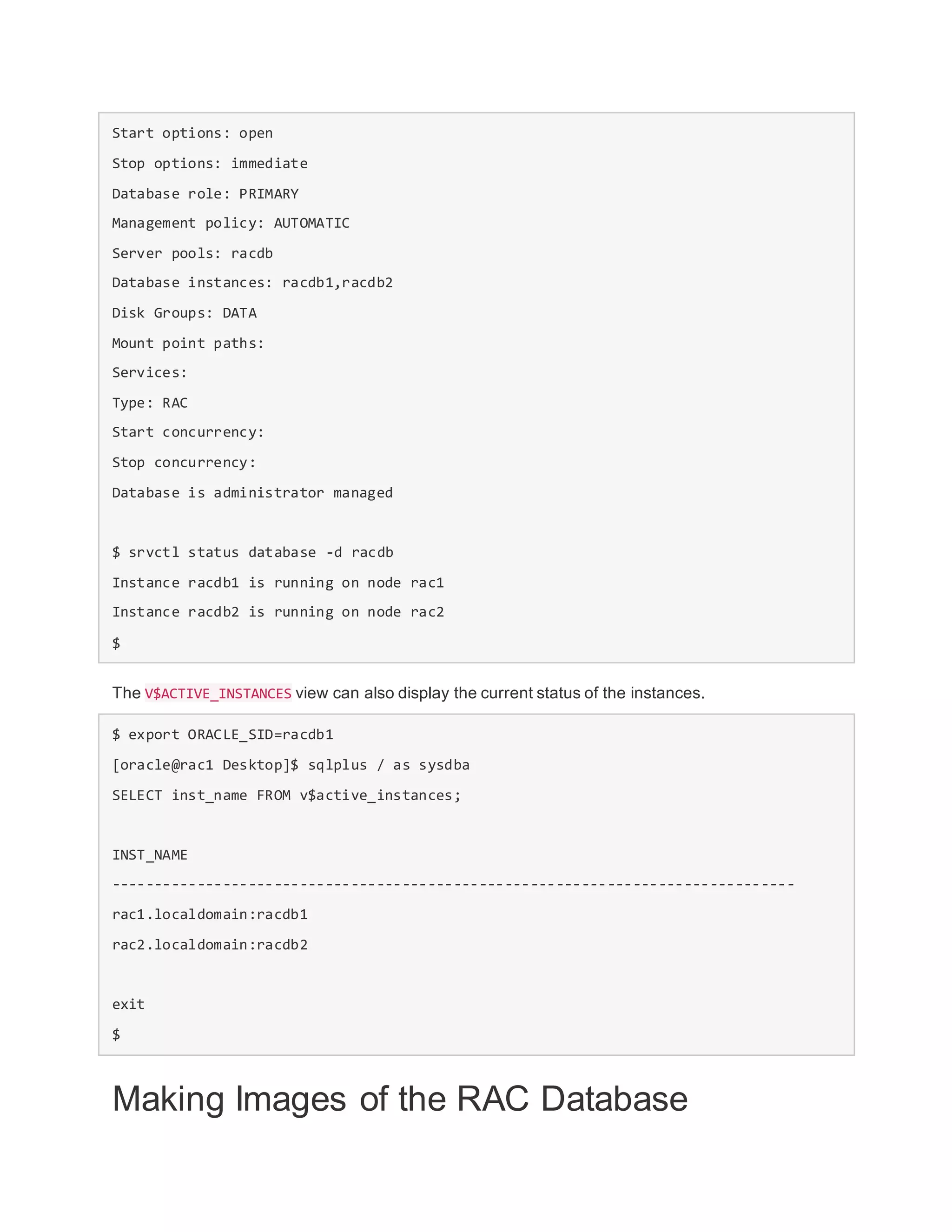 Start options: open
Stop options: immediate
Database role: PRIMARY
Management policy: AUTOMATIC
Server pools: racdb
Database instances: racdb1,racdb2
Disk Groups: DATA
Mount point paths:
Services:
Type: RAC
Start concurrency:
Stop concurrency:
Database is administrator managed
$ srvctl status database -d racdb
Instance racdb1 is running on node rac1
Instance racdb2 is running on node rac2
$
The V$ACTIVE_INSTANCES view can also display the current status of the instances.
$ export ORACLE_SID=racdb1
[oracle@rac1 Desktop]$ sqlplus / as sysdba
SELECT inst_name FROM v$active_instances;
INST_NAME
--------------------------------------------------------------------------------
rac1.localdomain:racdb1
rac2.localdomain:racdb2
exit
$
Making Images of the RAC Database
 