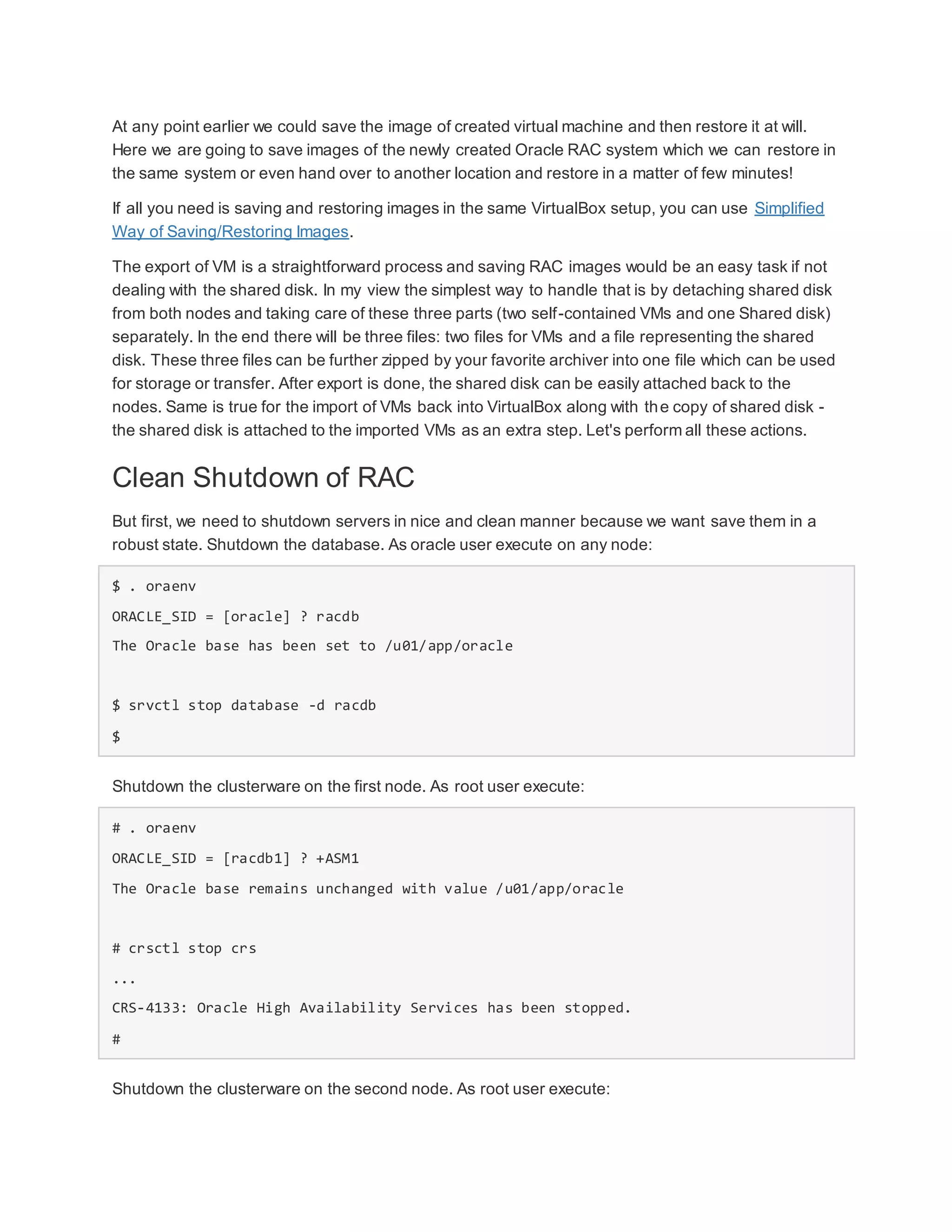 At any point earlier we could save the image of created virtual machine and then restore it at will.
Here we are going to save images of the newly created Oracle RAC system which we can restore in
the same system or even hand over to another location and restore in a matter of few minutes!
If all you need is saving and restoring images in the same VirtualBox setup, you can use Simplified
Way of Saving/Restoring Images.
The export of VM is a straightforward process and saving RAC images would be an easy task if not
dealing with the shared disk. In my view the simplest way to handle that is by detaching shared disk
from both nodes and taking care of these three parts (two self-contained VMs and one Shared disk)
separately. In the end there will be three files: two files for VMs and a file representing the shared
disk. These three files can be further zipped by your favorite archiver into one file which can be used
for storage or transfer. After export is done, the shared disk can be easily attached back to the
nodes. Same is true for the import of VMs back into VirtualBox along with the copy of shared disk -
the shared disk is attached to the imported VMs as an extra step. Let's perform all these actions.
Clean Shutdown of RAC
But first, we need to shutdown servers in nice and clean manner because we want save them in a
robust state. Shutdown the database. As oracle user execute on any node:
$ . oraenv
ORACLE_SID = [oracle] ? racdb
The Oracle base has been set to /u01/app/oracle
$ srvctl stop database -d racdb
$
Shutdown the clusterware on the first node. As root user execute:
# . oraenv
ORACLE_SID = [racdb1] ? +ASM1
The Oracle base remains unchanged with value /u01/app/oracle
# crsctl stop crs
...
CRS-4133: Oracle High Availability Services has been stopped.
#
Shutdown the clusterware on the second node. As root user execute:
 