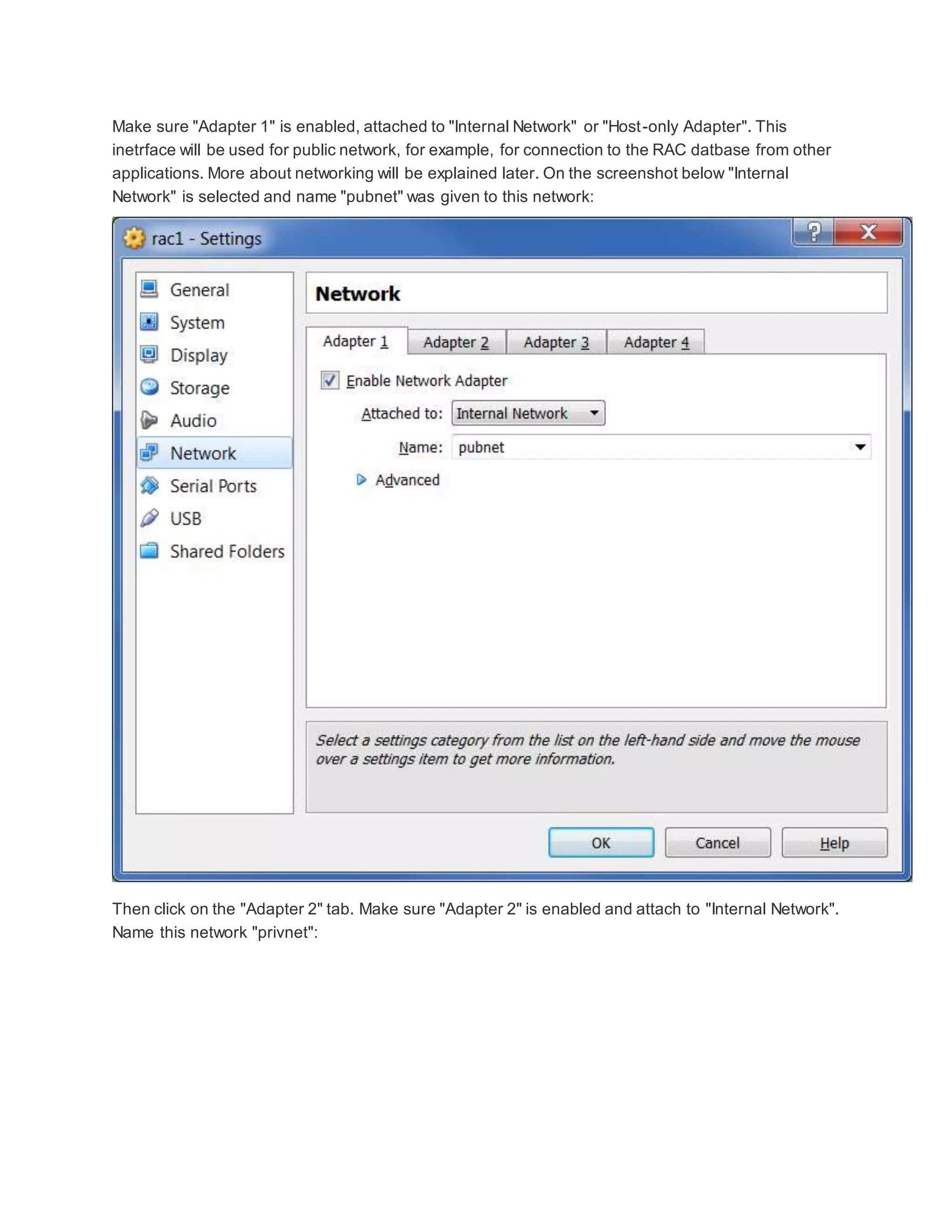 Make sure "Adapter 1" is enabled, attached to "Internal Network" or "Host-only Adapter". This
inetrface will be used for public network, for example, for connection to the RAC datbase from other
applications. More about networking will be explained later. On the screenshot below "Internal
Network" is selected and name "pubnet" was given to this network:
Then click on the "Adapter 2" tab. Make sure "Adapter 2" is enabled and attach to "Internal Network".
Name this network "privnet":
 
