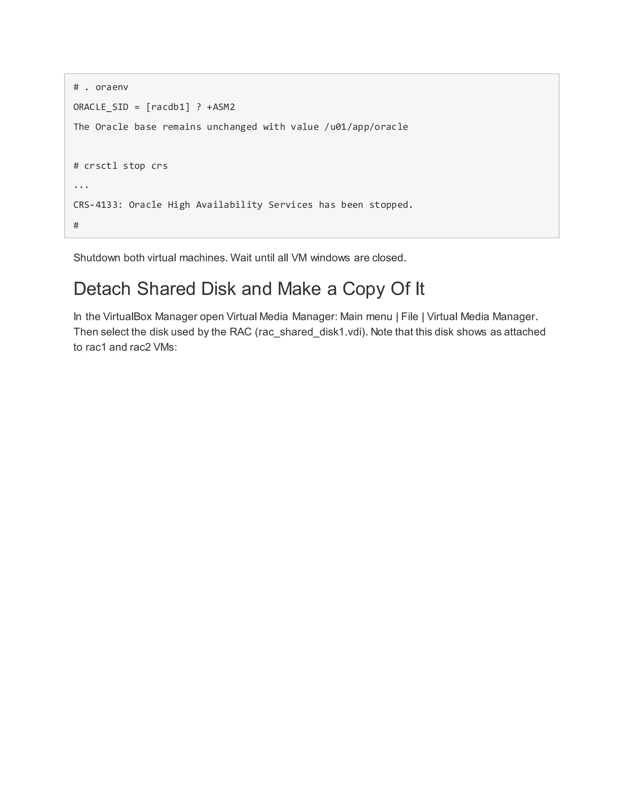 # . oraenv
ORACLE_SID = [racdb1] ? +ASM2
The Oracle base remains unchanged with value /u01/app/oracle
# crsctl stop crs
...
CRS-4133: Oracle High Availability Services has been stopped.
#
Shutdown both virtual machines. Wait until all VM windows are closed.
Detach Shared Disk and Make a Copy Of It
In the VirtualBox Manager open Virtual Media Manager: Main menu | File | Virtual Media Manager.
Then select the disk used by the RAC (rac_shared_disk1.vdi). Note that this disk shows as attached
to rac1 and rac2 VMs:
 