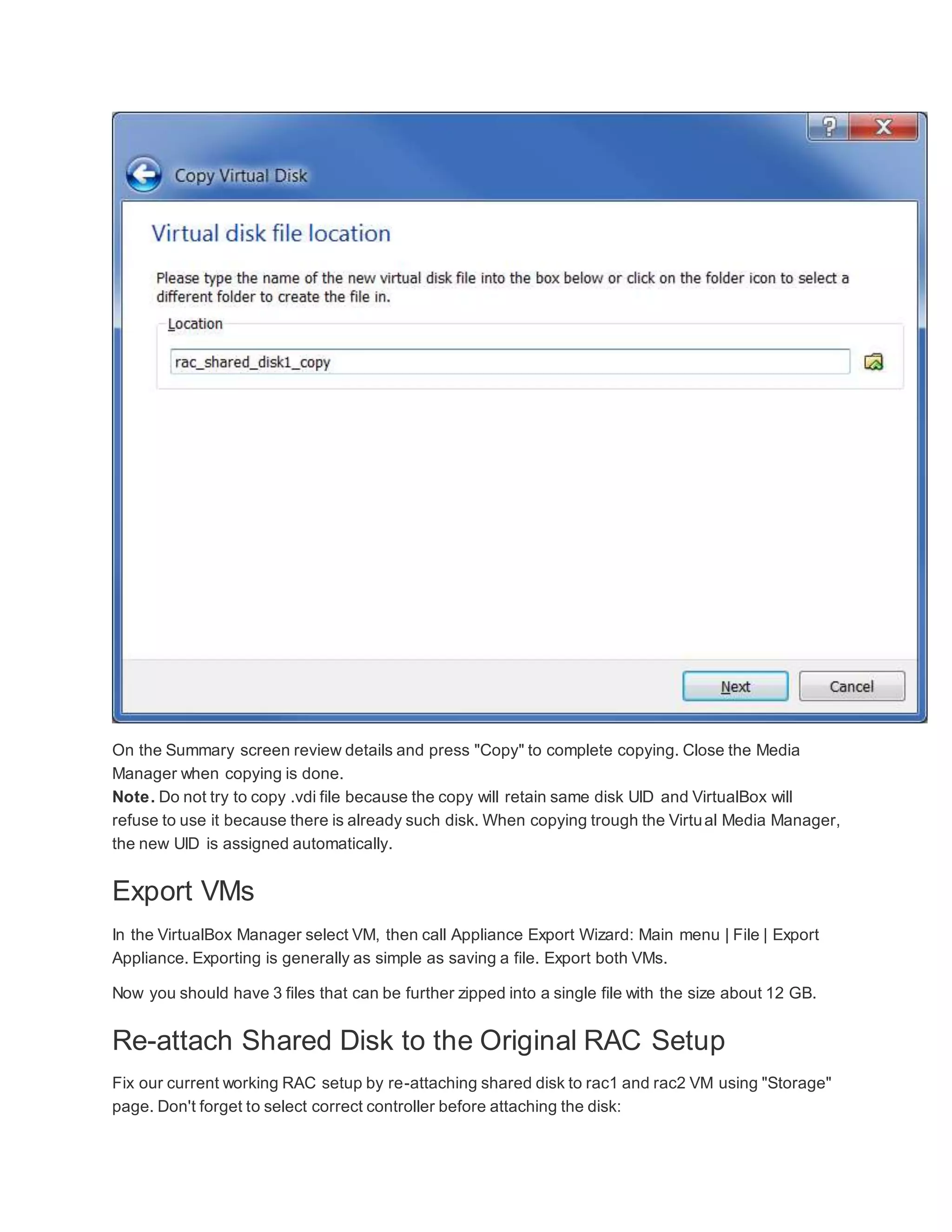 On the Summary screen review details and press "Copy" to complete copying. Close the Media
Manager when copying is done.
Note. Do not try to copy .vdi file because the copy will retain same disk UID and VirtualBox will
refuse to use it because there is already such disk. When copying trough the Virtual Media Manager,
the new UID is assigned automatically.
Export VMs
In the VirtualBox Manager select VM, then call Appliance Export Wizard: Main menu | File | Export
Appliance. Exporting is generally as simple as saving a file. Export both VMs.
Now you should have 3 files that can be further zipped into a single file with the size about 12 GB.
Re-attach Shared Disk to the Original RAC Setup
Fix our current working RAC setup by re-attaching shared disk to rac1 and rac2 VM using "Storage"
page. Don't forget to select correct controller before attaching the disk:
 