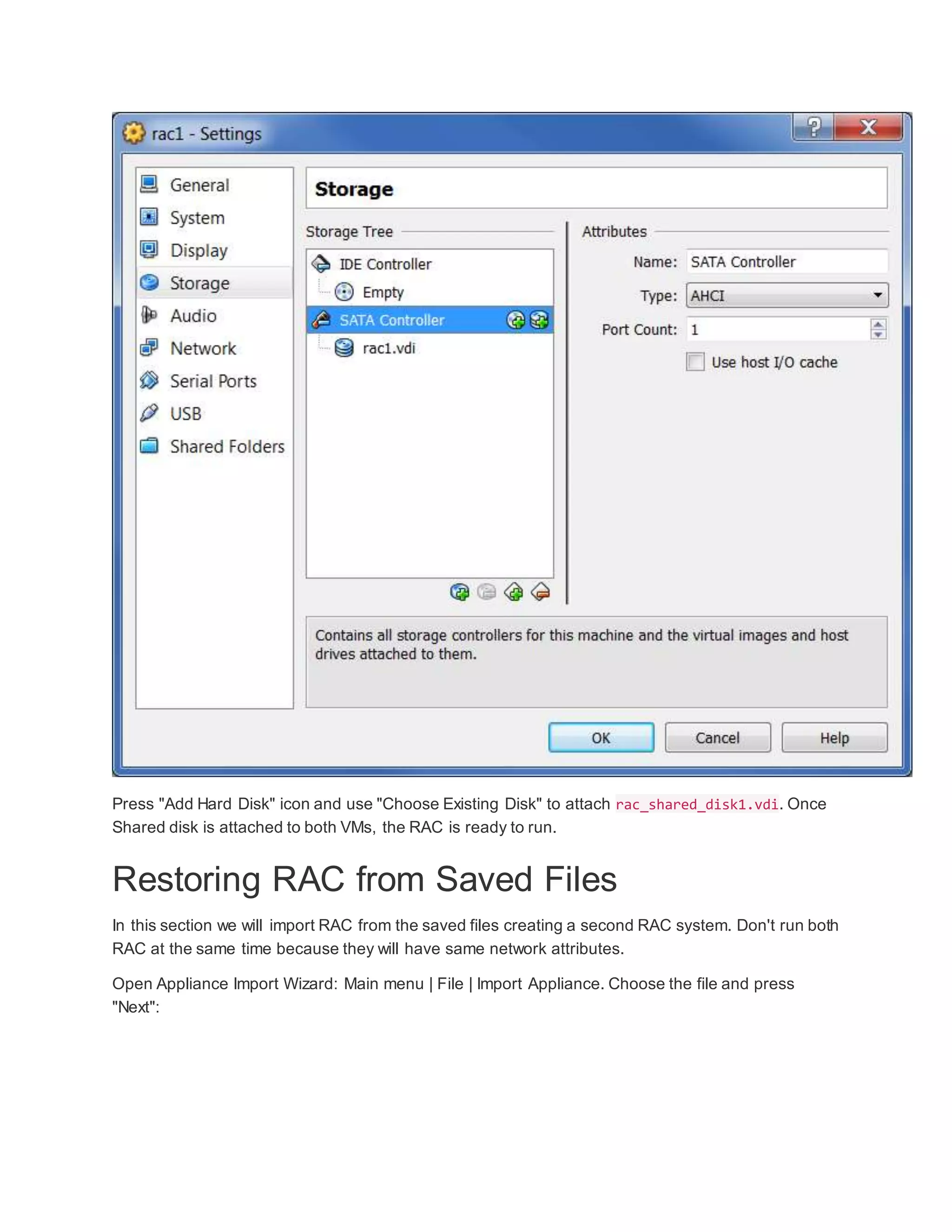 Press "Add Hard Disk" icon and use "Choose Existing Disk" to attach rac_shared_disk1.vdi. Once
Shared disk is attached to both VMs, the RAC is ready to run.
Restoring RAC from Saved Files
In this section we will import RAC from the saved files creating a second RAC system. Don't run both
RAC at the same time because they will have same network attributes.
Open Appliance Import Wizard: Main menu | File | Import Appliance. Choose the file and press
"Next":
 