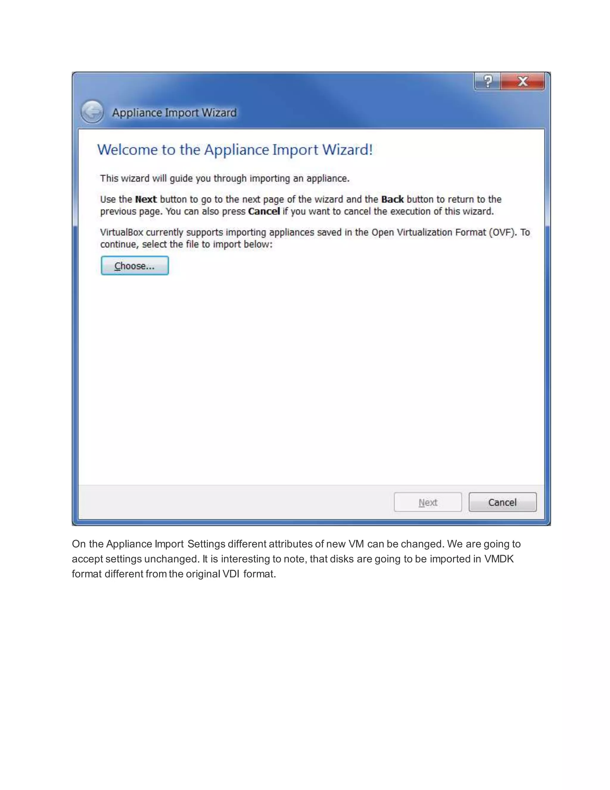 On the Appliance Import Settings different attributes of new VM can be changed. We are going to
accept settings unchanged. It is interesting to note, that disks are going to be imported in VMDK
format different from the original VDI format.
 