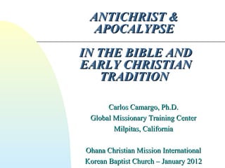 ANTICHRIST &ANTICHRIST &
APOCALYPSEAPOCALYPSE
IN THE BIBLE ANDIN THE BIBLE AND
EARLY CHRISTIANEARLY CHRISTIAN
TRADITIONTRADITION
Carlos Camargo, Ph.D.Carlos Camargo, Ph.D.
Global Missionary Training CenterGlobal Missionary Training Center
Milpitas, CaliforniaMilpitas, California
Ohana Christian Mission InternationalOhana Christian Mission International
Korean Baptist Church – January 2012Korean Baptist Church – January 2012
 