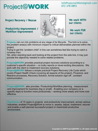 Copyright (c) 2009 Project@WORK cc. All rights reserved.
Project@WORK
Productivity Improvement /
Workflow improvement
Project Recovery / Rescue
Projects can run into problems at any stage of its lifecycle. The trick is to solve
the problem area(s) with minimum impact to critical deliverables planned within the
project.
Trying to get the “problem child” in line can sometimes feel like trying to catch a
runaway train.
Yet, when standing back and looking at the project from the side line, it may just
provide the objectivity needed to solve related problems.
Project@WORK provides practical project recovery solutions according to a
customer’s specific situation – no bulky reports or never-ending discussions. We
work with the client to implement recovery solutions.
Project@WORK follows a simple practical Project Recovery Life Cycle which
covers Project Health Check (covering all aspects of the project), Proactive- and
Reactive processes, Recovery Solution, formal solution sign-off , constant
communication.
Experience of 15 years in projects and productivity improvement, across various
industries, enables Project@Work to move in, assess, adjust, implement, recover
and enable a well planned successful project or maximized productive
environment.
We work FOR
our clients
We work WITH
our clients
InfoProjectatWork@gmail.com
072 378 0893
Project@WORK also provides Productivity/Workflow planning , measurement
and improvement for business (big or small). Enabling your company (or a
specific dept) to function more productively – working more wisely and more cost
effective.
 