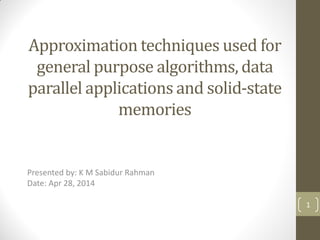 Approximation techniques used for
general purpose algorithms, data
parallel applications and solid-state
memories
1
Presented by: K M Sabidur Rahman
Date: Apr 28, 2014
 