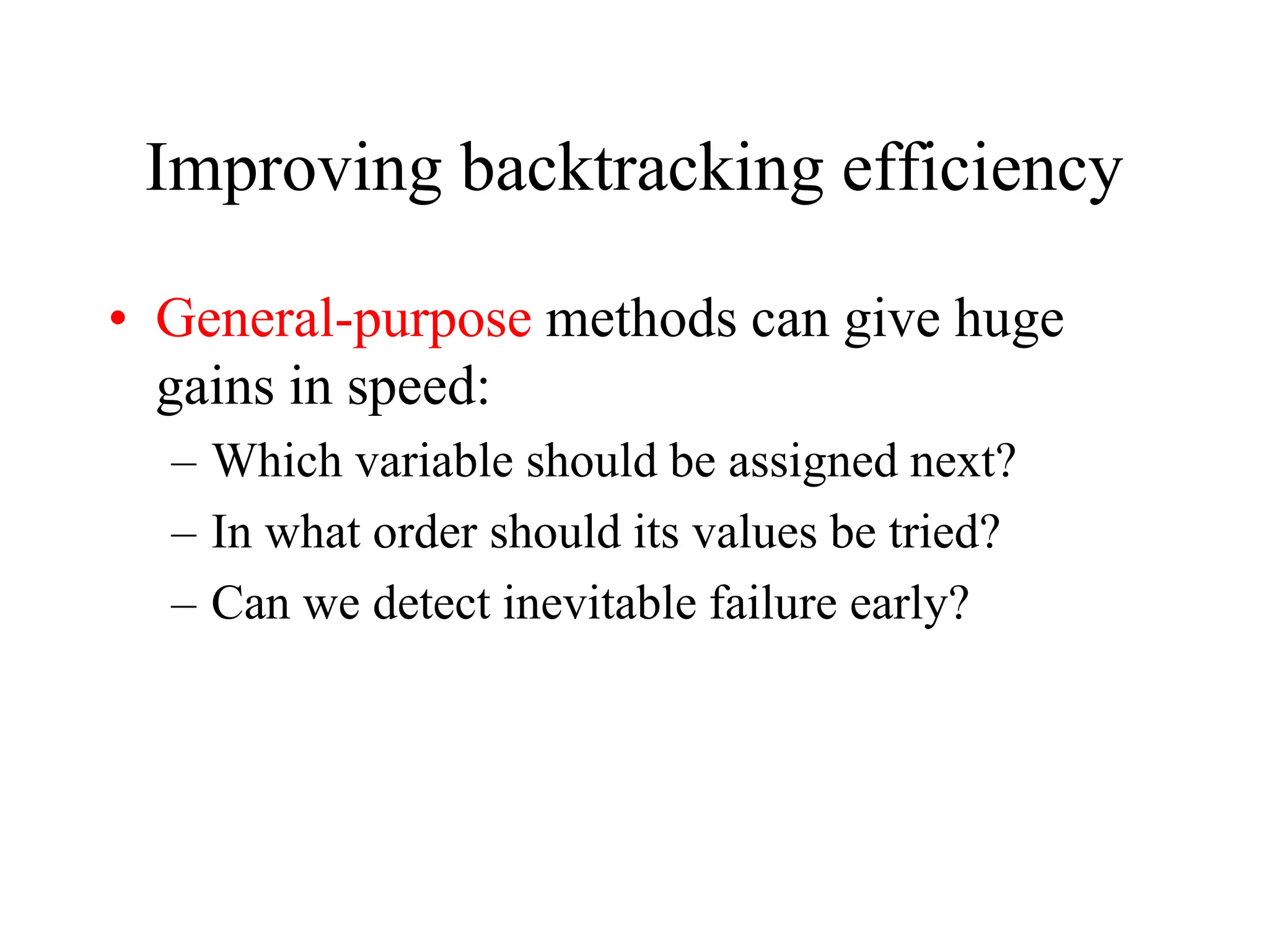 Improving backtracking efficiency
• General-purpose methods can give huge
gains in speed:
– Which variable should be assigned next?
– In what order should its values be tried?
– Can we detect inevitable failure early?
 
