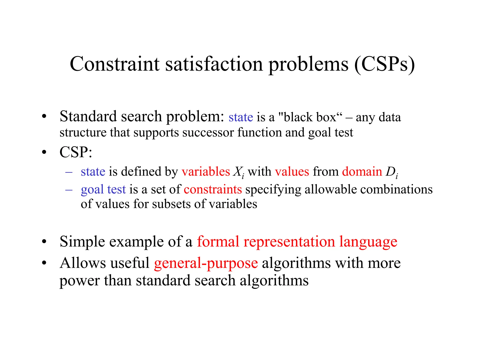 Constraint satisfaction problems (CSPs)
• Standard search problem: state is a "black box“ – any data
structure that supports successor function and goal test
• CSP:
– state is defined by variables Xi with values from domain Di
– goal test is a set of constraints specifying allowable combinations
of values for subsets of variables
• Simple example of a formal representation language
• Allows useful general-purpose algorithms with more
power than standard search algorithms
 