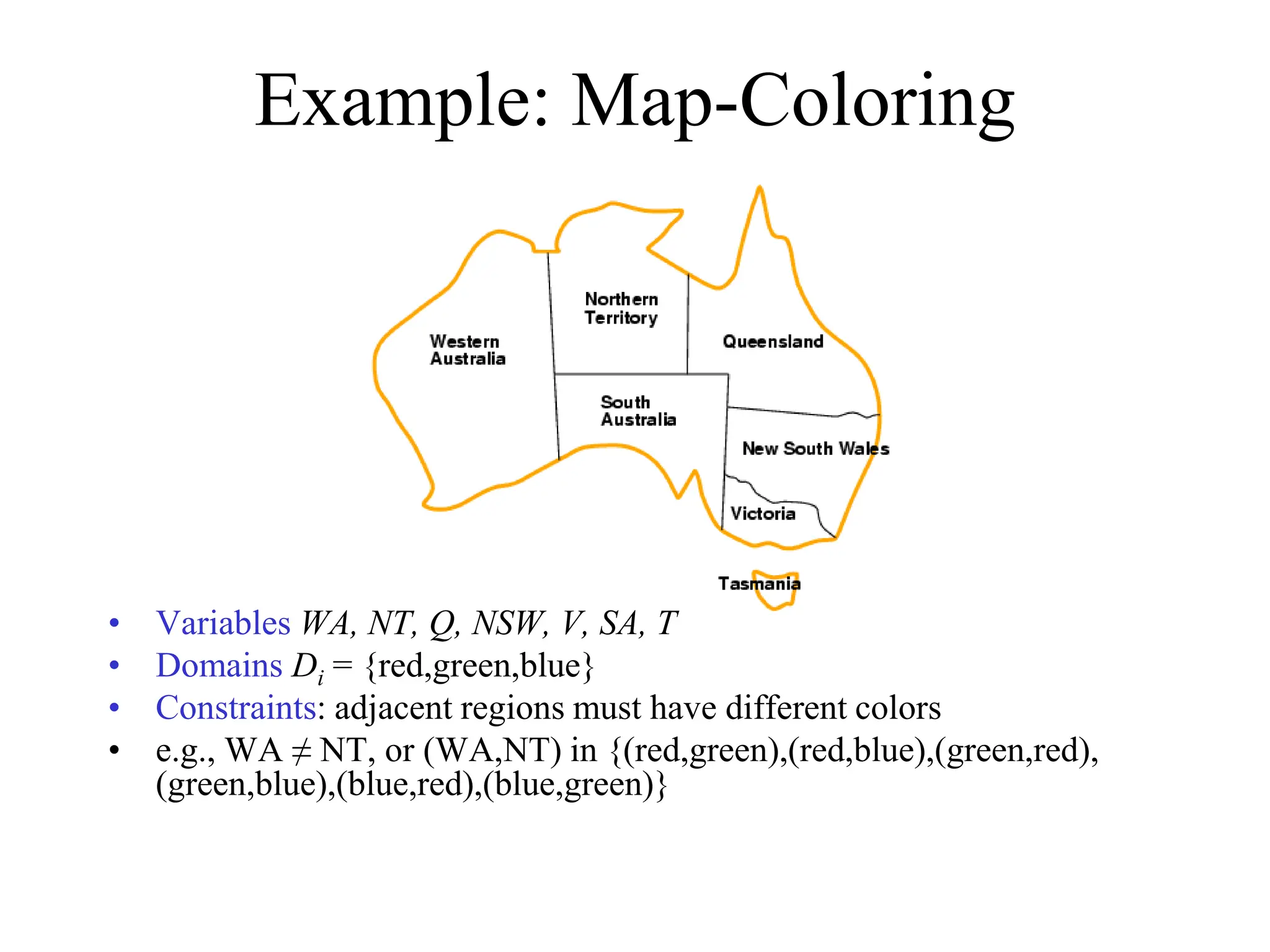 Example: Map-Coloring
• Variables WA, NT, Q, NSW, V, SA, T
• Domains Di = {red,green,blue}
• Constraints: adjacent regions must have different colors
• e.g., WA ≠ NT, or (WA,NT) in {(red,green),(red,blue),(green,red),
(green,blue),(blue,red),(blue,green)}
 