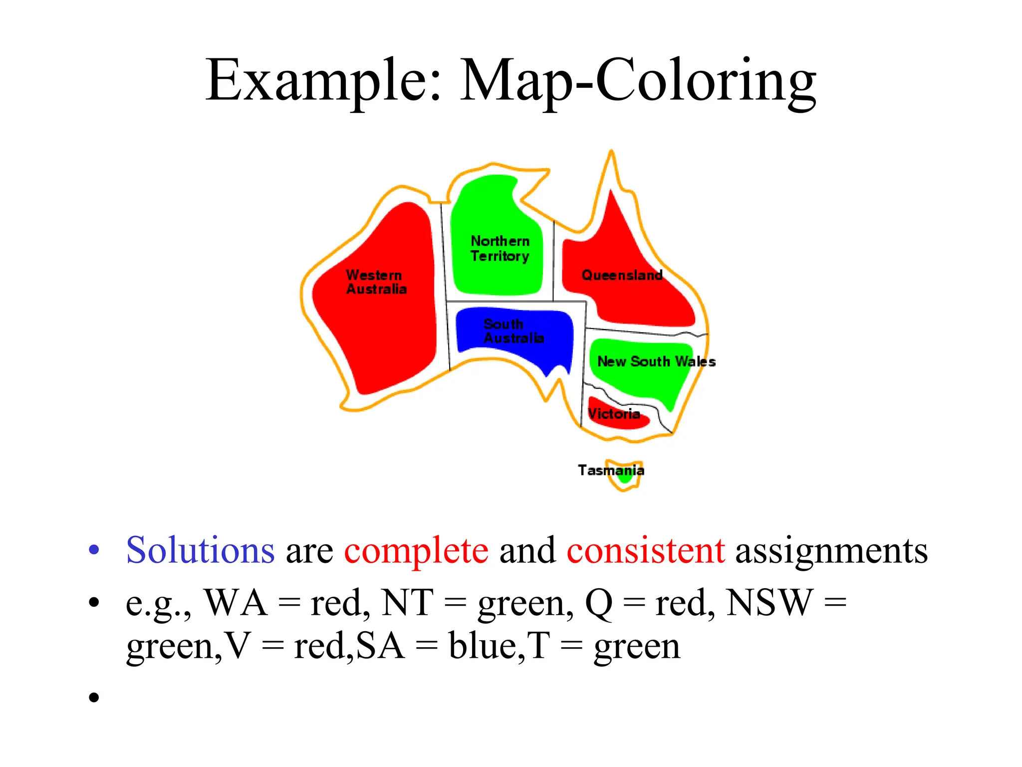 Example: Map-Coloring
• Solutions are complete and consistent assignments
• e.g., WA = red, NT = green, Q = red, NSW =
green,V = red,SA = blue,T = green
•
 
