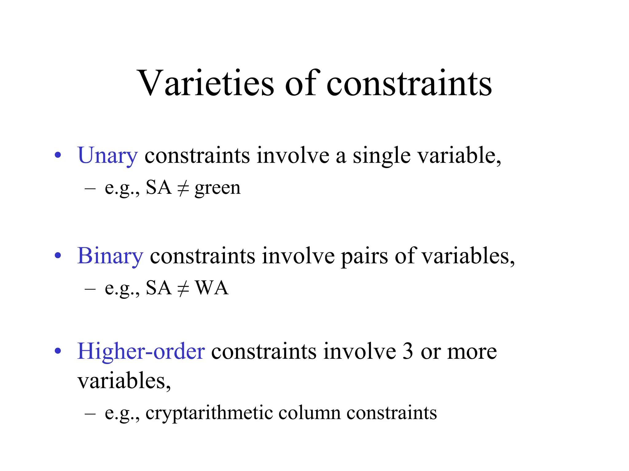 Varieties of constraints
• Unary constraints involve a single variable,
– e.g., SA ≠ green
• Binary constraints involve pairs of variables,
– e.g., SA ≠ WA
• Higher-order constraints involve 3 or more
variables,
– e.g., cryptarithmetic column constraints
 