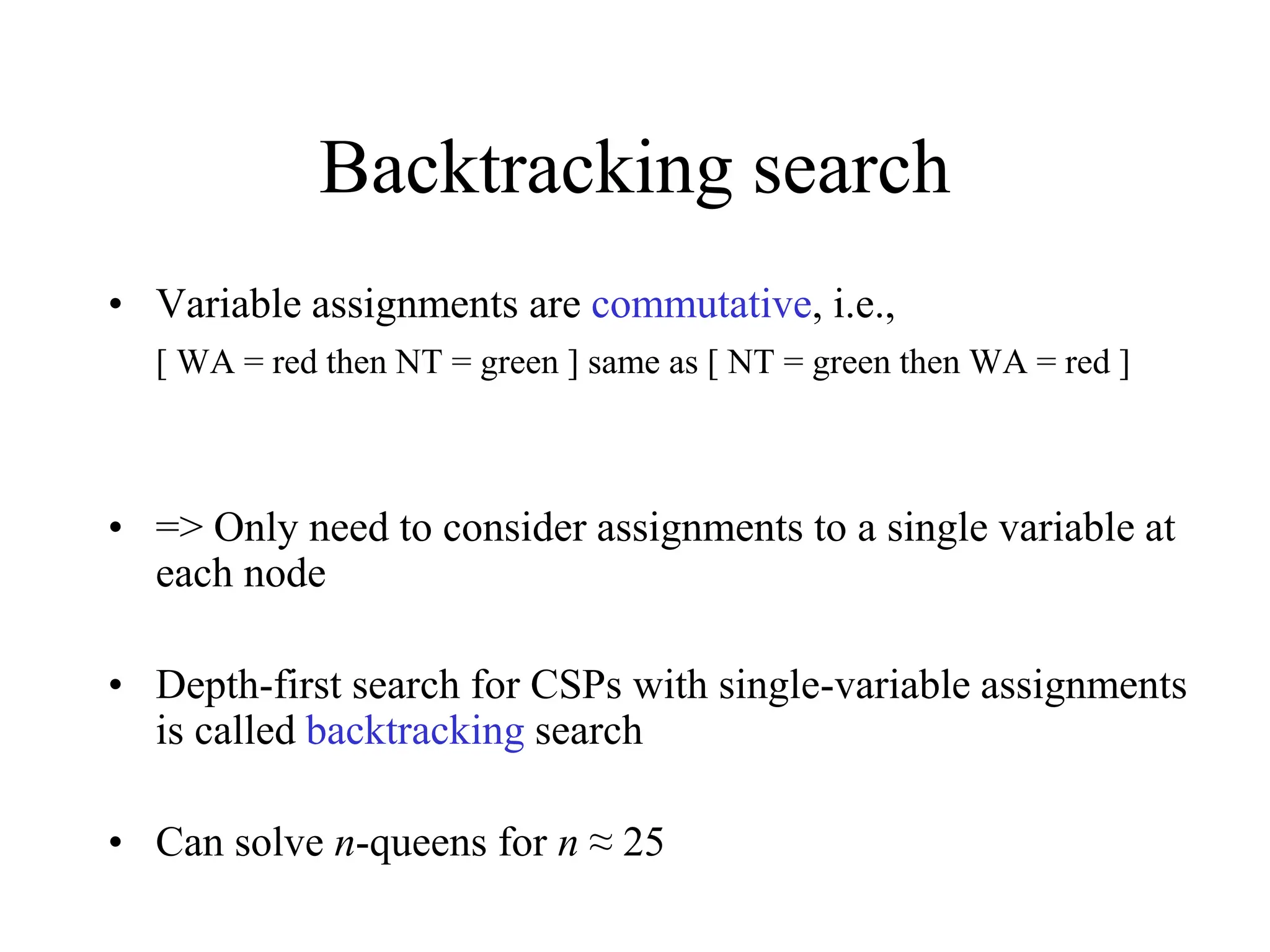 Backtracking search
• Variable assignments are commutative, i.e.,
[ WA = red then NT = green ] same as [ NT = green then WA = red ]
• => Only need to consider assignments to a single variable at
each node
• Depth-first search for CSPs with single-variable assignments
is called backtracking search
• Can solve n-queens for n ≈ 25
 