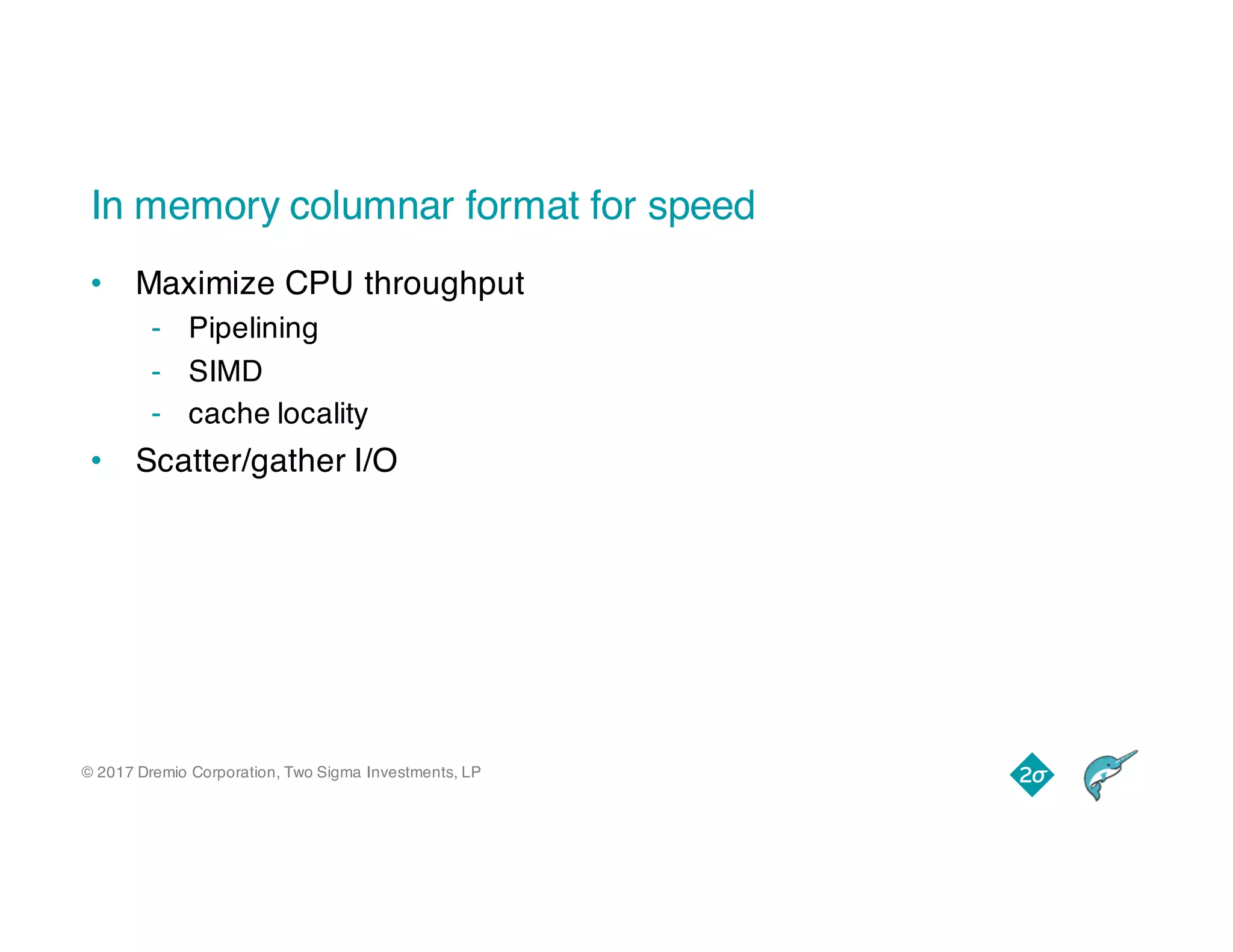 © 2017 Dremio Corporation, Two Sigma Investments, LP
In memory columnar format for speed
• Maximize CPU throughput
- Pipelining
- SIMD
- cache locality
• Scatter/gather I/O
 