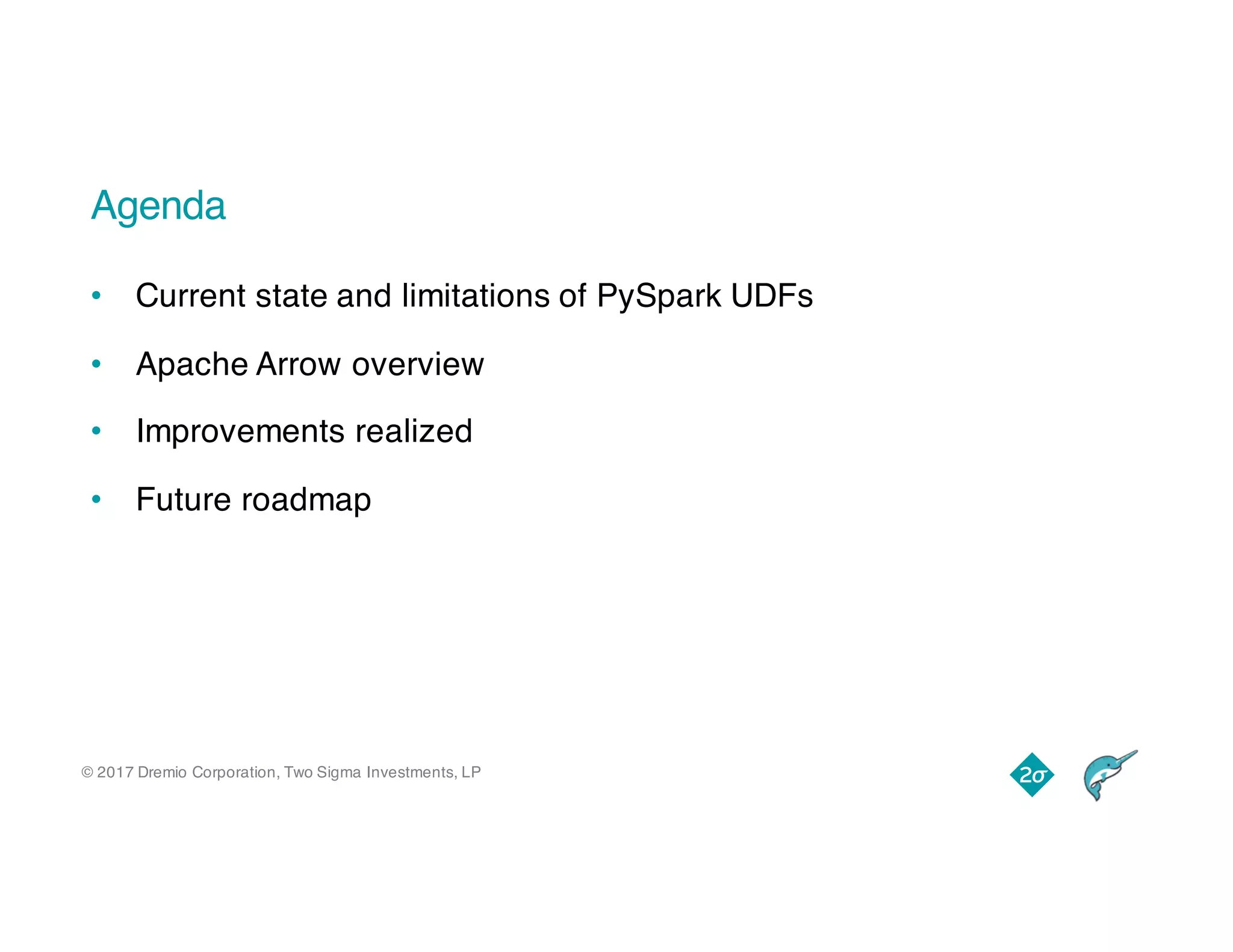 © 2017 Dremio Corporation, Two Sigma Investments, LP
Agenda
• Current state and limitations of PySpark UDFs
• Apache Arrow overview
• Improvements realized
• Future roadmap
 