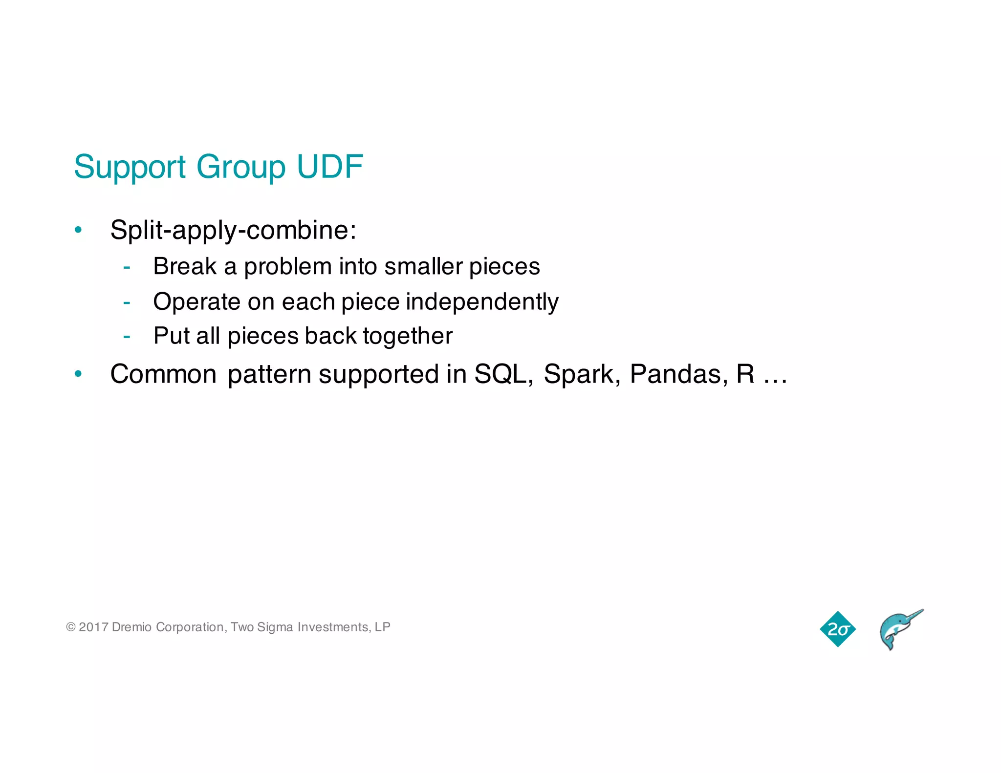 © 2017 Dremio Corporation, Two Sigma Investments, LP
Support Group UDF
• Split-apply-combine:
- Break a problem into smaller pieces
- Operate on each piece independently
- Put all pieces back together
• Common pattern supported in SQL, Spark, Pandas, R …
 