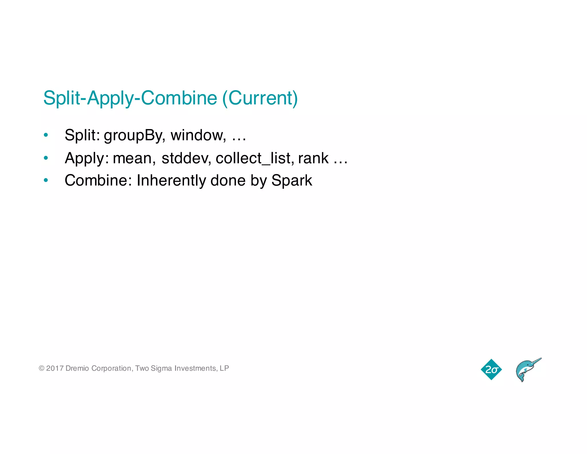 © 2017 Dremio Corporation, Two Sigma Investments, LP
Split-Apply-Combine (Current)
• Split: groupBy, window, …
• Apply: mean, stddev, collect_list, rank …
• Combine: Inherently done by Spark
 