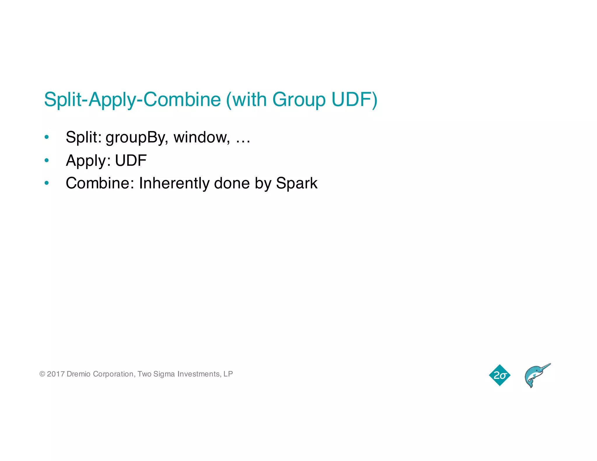 © 2017 Dremio Corporation, Two Sigma Investments, LP
Split-Apply-Combine (with Group UDF)
• Split: groupBy, window, …
• Apply: UDF
• Combine: Inherently done by Spark
 