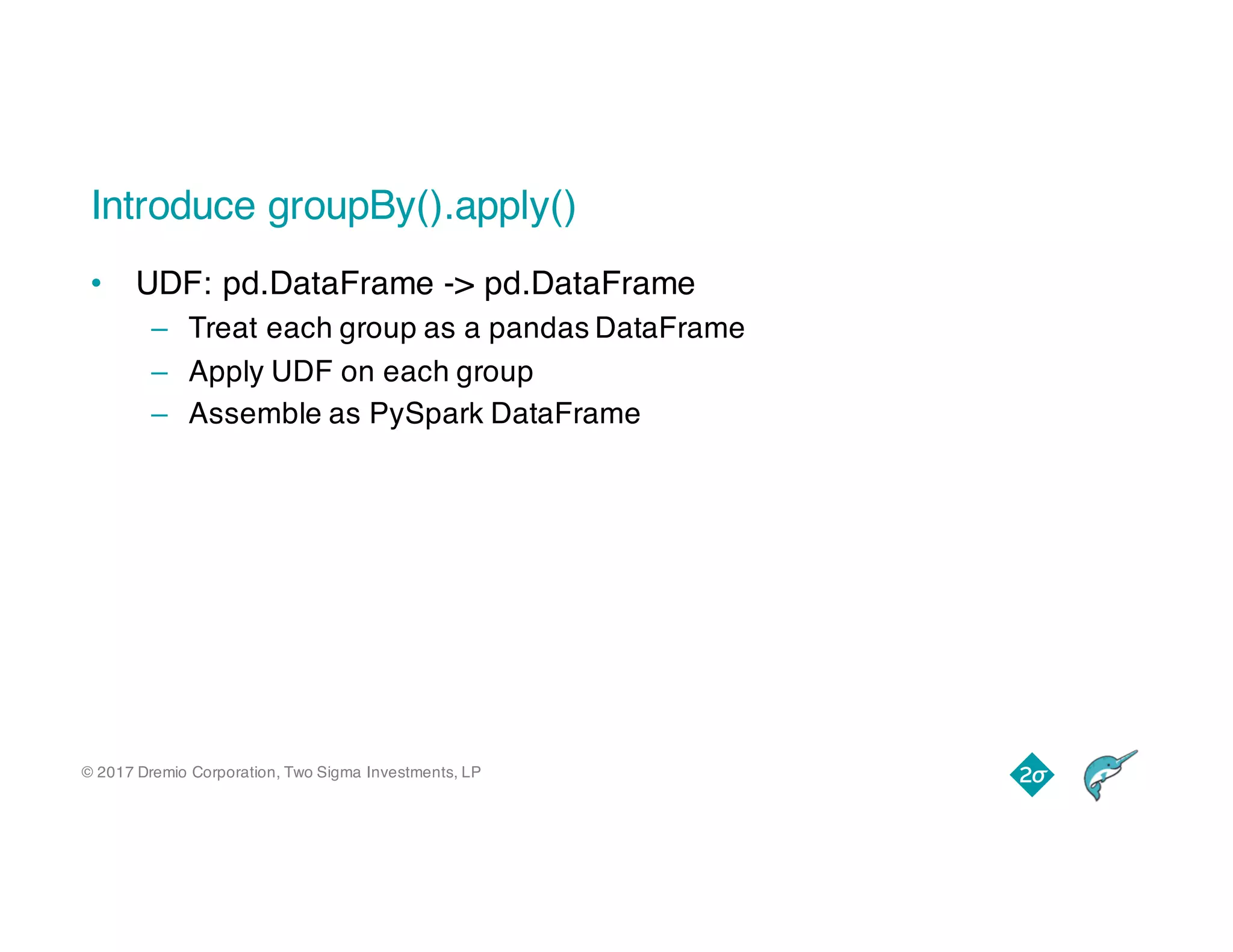 © 2017 Dremio Corporation, Two Sigma Investments, LP
Introduce groupBy().apply()
• UDF: pd.DataFrame -> pd.DataFrame
– Treat each group as a pandas DataFrame
– Apply UDF on each group
– Assemble as PySpark DataFrame
 