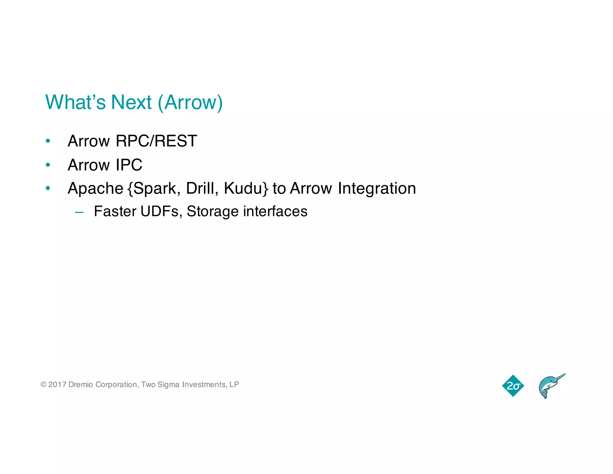 © 2017 Dremio Corporation, Two Sigma Investments, LP
What’s Next (Arrow)
• Arrow RPC/REST
• Arrow IPC
• Apache {Spark, Drill, Kudu} to Arrow Integration
– Faster UDFs, Storage interfaces
 