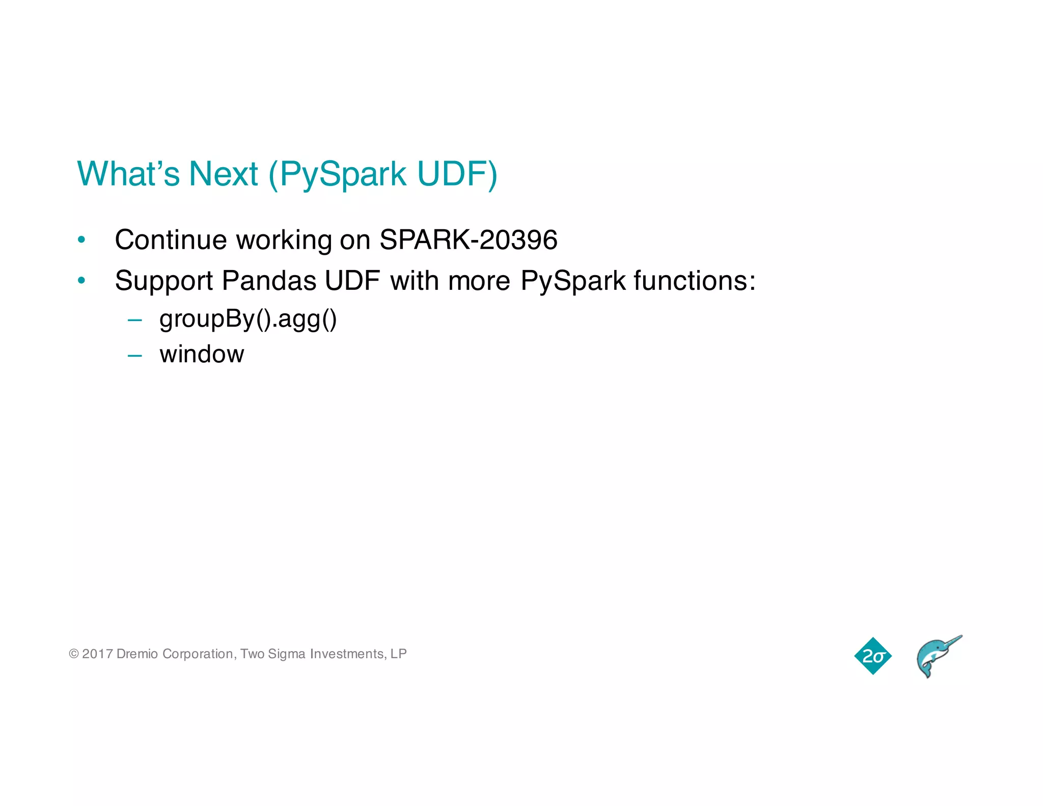 © 2017 Dremio Corporation, Two Sigma Investments, LP
What’s Next (PySpark UDF)
• Continue working on SPARK-20396
• Support Pandas UDF with more PySpark functions:
– groupBy().agg()
– window
 