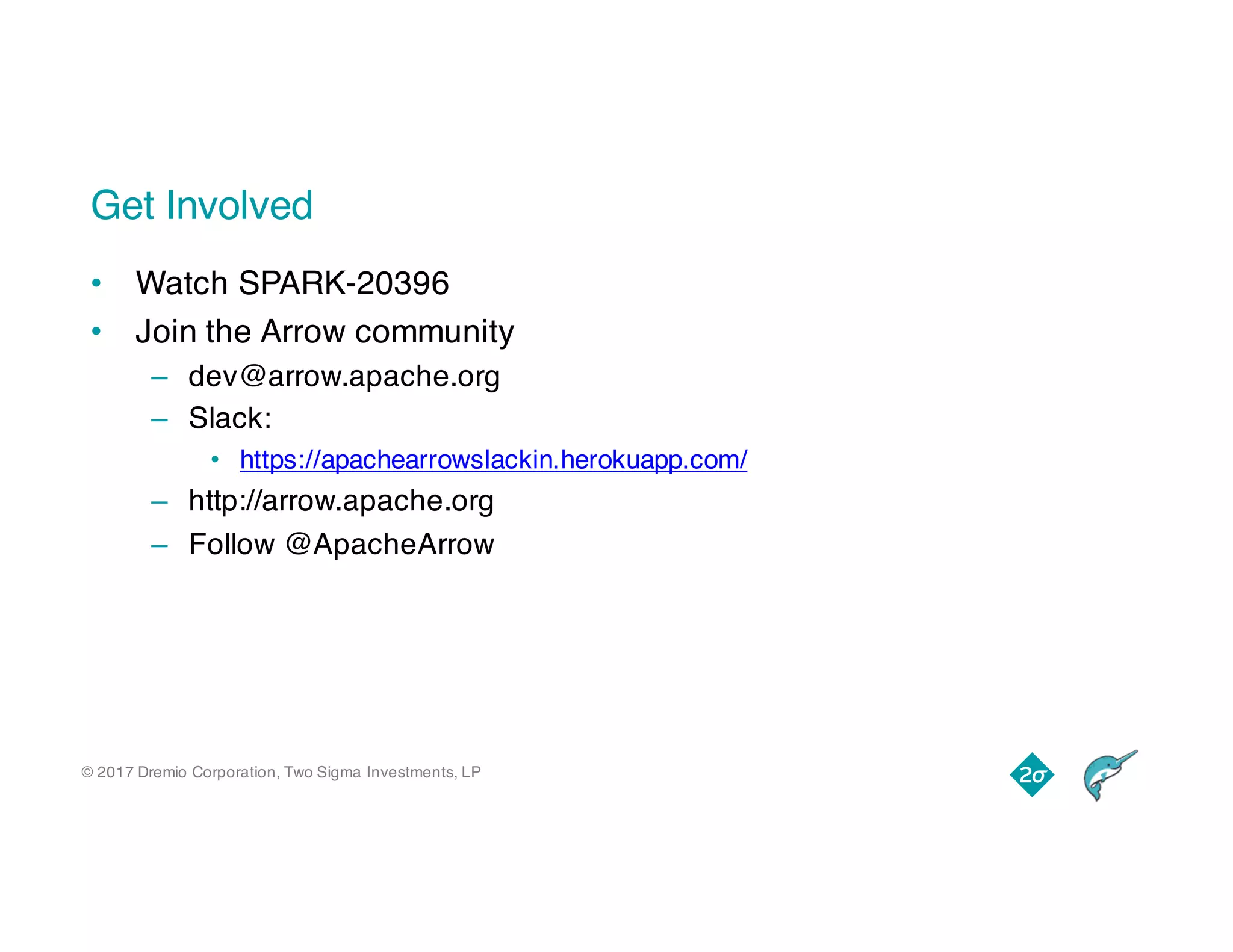 © 2017 Dremio Corporation, Two Sigma Investments, LP
Get Involved
• Watch SPARK-20396
• Join the Arrow community
– dev@arrow.apache.org
– Slack:
• https://apachearrowslackin.herokuapp.com/
– http://arrow.apache.org
– Follow @ApacheArrow
 