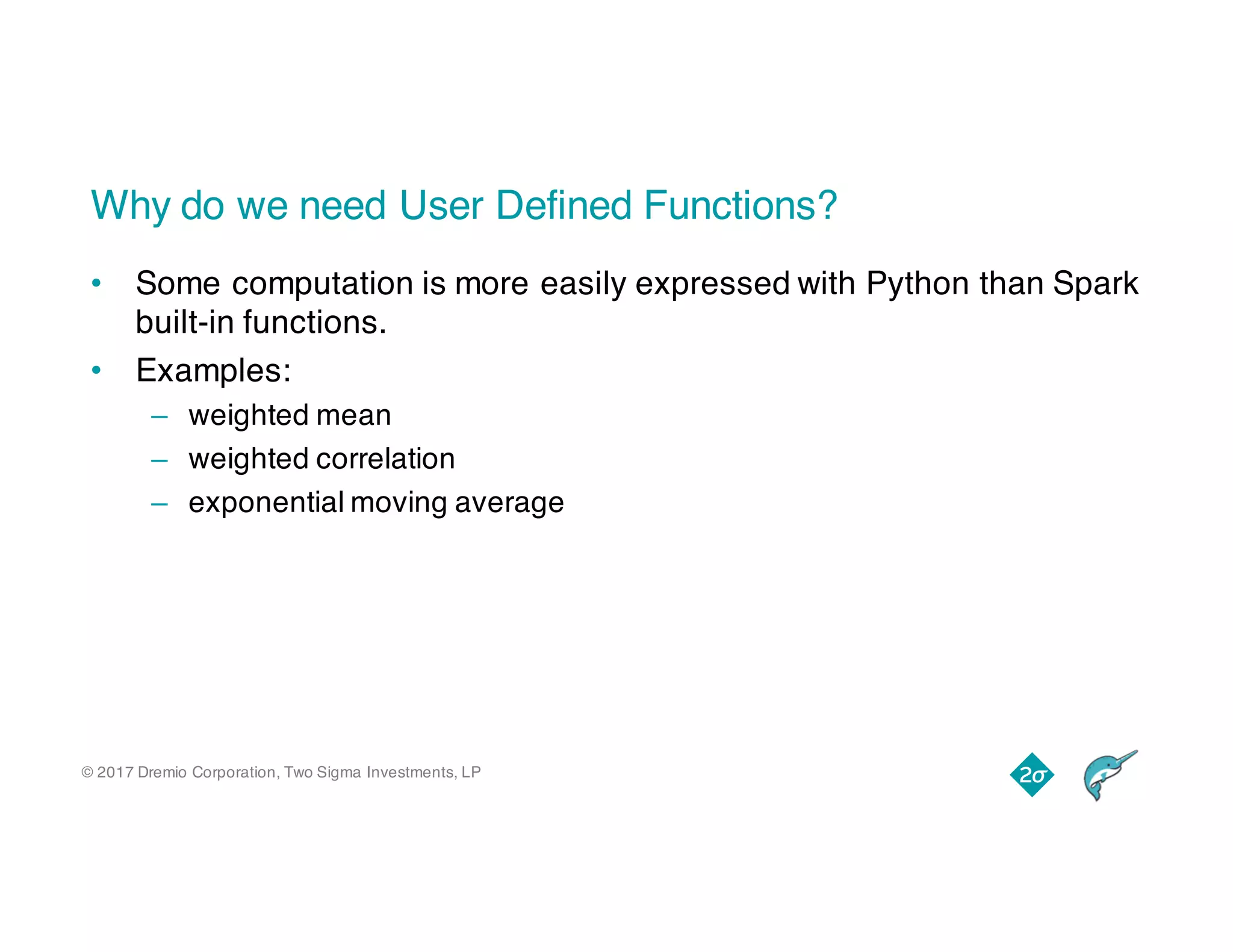 © 2017 Dremio Corporation, Two Sigma Investments, LP
Why do we need User Defined Functions?
• Some computation is more easily expressed with Python than Spark
built-in functions.
• Examples:
– weighted mean
– weighted correlation
– exponential moving average
 