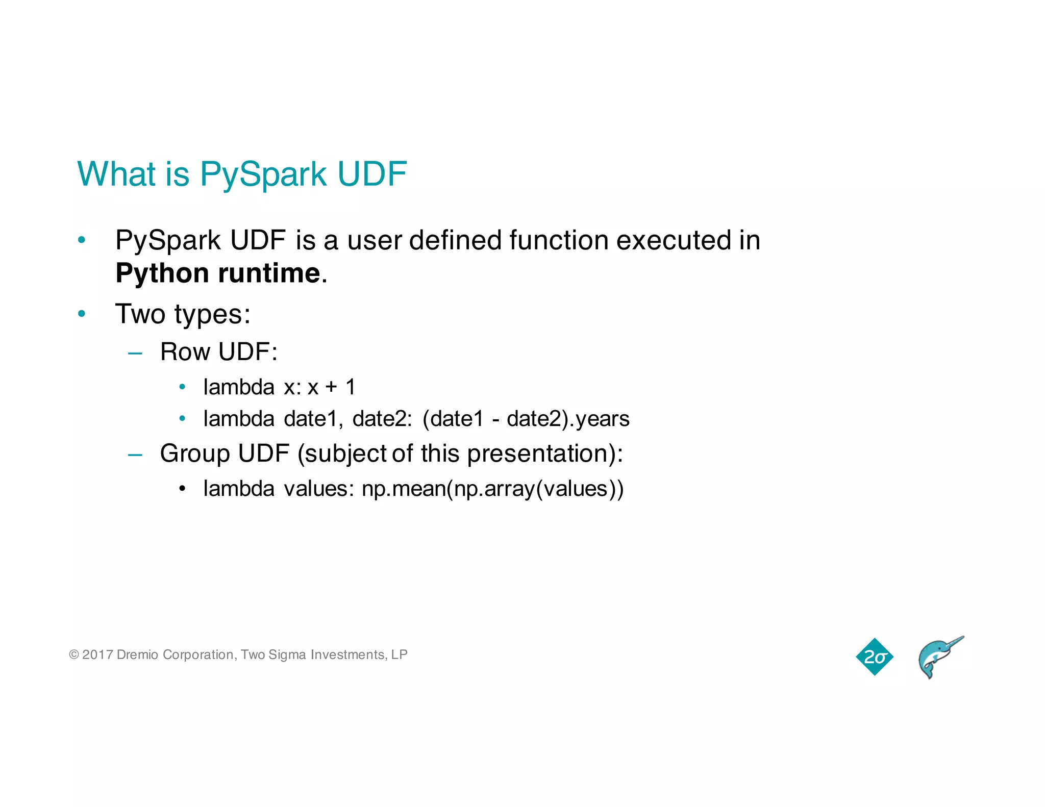 © 2017 Dremio Corporation, Two Sigma Investments, LP
What is PySpark UDF
• PySpark UDF is a user defined function executed in
Python runtime.
• Two types:
– Row UDF:
• lambda x: x + 1
• lambda date1, date2: (date1 - date2).years
– Group UDF (subject of this presentation):
• lambda values: np.mean(np.array(values))
 