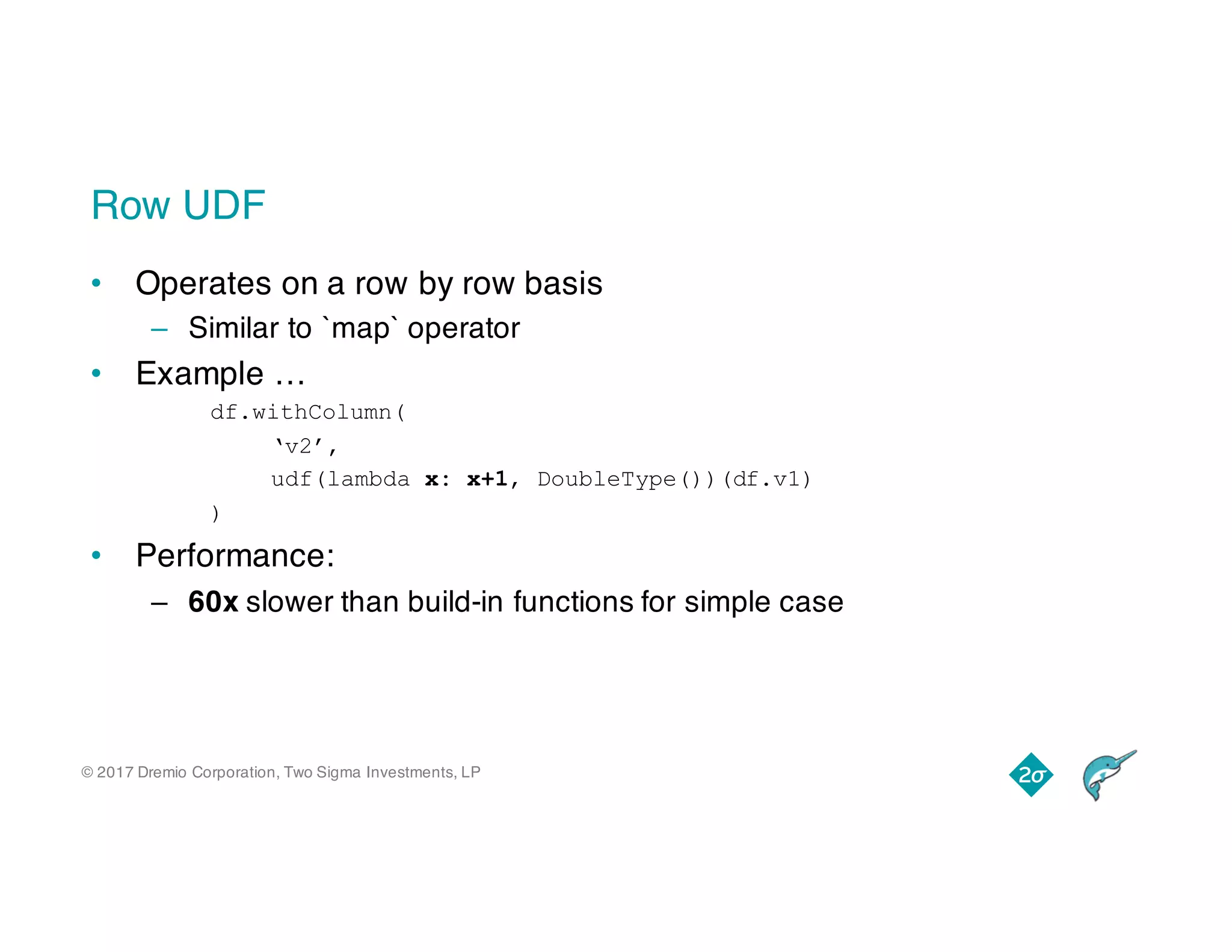 © 2017 Dremio Corporation, Two Sigma Investments, LP
Row UDF
• Operates on a row by row basis
– Similar to `map` operator
• Example …
df.withColumn(
‘v2’,
udf(lambda x: x+1, DoubleType())(df.v1)
)
• Performance:
– 60x slower than build-in functions for simple case
 