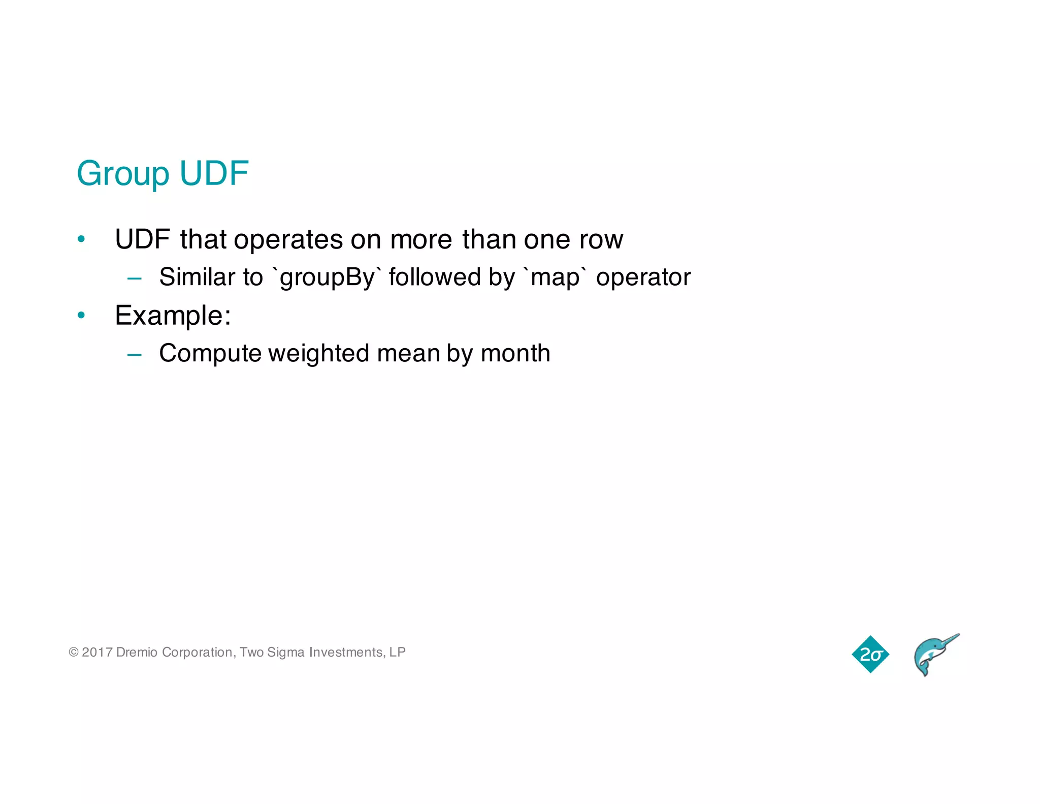 © 2017 Dremio Corporation, Two Sigma Investments, LP
Group UDF
• UDF that operates on more than one row
– Similar to `groupBy` followed by `map` operator
• Example:
– Compute weighted mean by month
 