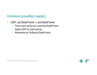 © 2017 Dremio Corporation, Two Sigma Investments, LP
Introduce groupBy().apply()
• UDF: pd.DataFrame -> pd.DataFrame
– Treat each group as a pandas DataFrame
– Apply UDF on each group
– Assemble as PySpark DataFrame
 