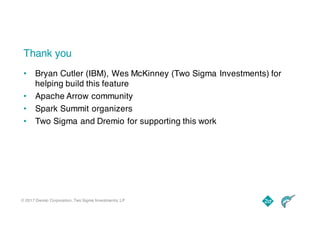 © 2017 Dremio Corporation, Two Sigma Investments, LP
Thank you
• Bryan Cutler (IBM), Wes McKinney (Two Sigma Investments) for
helping build this feature
• Apache Arrow community
• Spark Summit organizers
• Two Sigma and Dremio for supporting this work
 