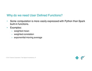 © 2017 Dremio Corporation, Two Sigma Investments, LP
Why do we need User Defined Functions?
• Some computation is more easily expressed with Python than Spark
built-in functions.
• Examples:
– weighted mean
– weighted correlation
– exponential moving average
 
