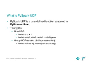 © 2017 Dremio Corporation, Two Sigma Investments, LP
What is PySpark UDF
• PySpark UDF is a user defined function executed in
Python runtime.
• Two types:
– Row UDF:
• lambda x: x + 1
• lambda date1, date2: (date1 - date2).years
– Group UDF (subject of this presentation):
• lambda values: np.mean(np.array(values))
 