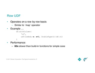 © 2017 Dremio Corporation, Two Sigma Investments, LP
Row UDF
• Operates on a row by row basis
– Similar to `map` operator
• Example …
df.withColumn(
‘v2’,
udf(lambda x: x+1, DoubleType())(df.v1)
)
• Performance:
– 60x slower than build-in functions for simple case
 