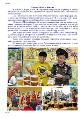 № 0068
Медовый Спас в Алматы
В Алматы в парке имени 28 гвардейцев-панфиловцев в субботу в рамках
празднования Медового Спаса организовали крупную ярмарку меда казахстанских
производителей.
Более 20 казахстанских пасечников приняли участие в медовой ярмарке. Все-
го отечественными производителями было привезено 1,5 тонны меда. Более тыся-
чи алматинцев посетили первый летний праздник славянских народов.
«Праздник «Медовый спас» обязательно принесет всем счастья, взаимопони-
мания, гармонии и единства. В этом году мы по традиции провожаем лето, но по-
всеместно встречаем добрые улыбки, стремимся к единству, обретаем веру в добро
и милосердие», - сказал руководитель Ассоциации русских, славянских и казачьих
организаций Казахстана, депутат маслихата г.Алматы Артур Котёнев.
Для гостей праздника выступили народные коллективы, спел церковный хор,
музыканты сыграли на народных инструметах. Специально для детей были пригла-
шены скоморохи, которые провели народные игры.
Также гости ярмарки-праздника получили подробную консультацию пасеч-
ников о полезных свойствах мёда.
Организаторами ярмарки выступили Ассоциация русских, славянских и каза-
чьих организаций Казахстана, Русская православная церковь.
стр. 12
 