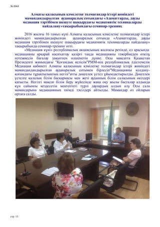 № 0068
Алматы қаласының кәмелетке толмағандар істері жөніндегі
мамандандырылған ауданаралық сотындағы «Азаматтарды, дауды
медиация тәртібімен шешуге шақырудағы медиативтік техникаларды
пайдалану»тақырыбындағы семинар-тренинг.
2016 жылғы 16 тамыз күні Алматы қаласының кәмелетке толмағандар істері
жөніндегі мамандандырылған ауданаралық сотында «Азаматтарды, дауды
медиация тәртібімен шешуге шақырудағы медиативтік техникаларды пайдалану»
тақырыбында семинар-тренинг өтті.
«Медиация күні» республикалық акциясының жалғасы ретінде, ел арасында
медиацияны арқарай насиxаттау қазіргі таңда медиацияны тәжірбиеден өткізу,
нәтежиесін бағалау уақытпен өлшенетін дүние. Осы мақсатта Қазақстан
Президенті жанындағы "Қоғамдық келісім"РММ-нің республикалық әдістемелік
Медиация кабинеті Алматы қаласының кәмілетке толмағандар істері жөніндегі
мамандандандырылған ауданаралық сотымен бірлесіп"Медиацияны қолдану-
қоғамдағы тұрақтылықтың негізі"атты дөңгелек үстел ұйымдастырылды. Дөңгелек
үстелге қалалық білім басқармасы мен жеті ауданның білім саласының өкілдері
қатысты. Негізгі мақсат білім беру жүйесінде жаңа оқу жылы басталар алдында
күн сайынғы кездесетін мектептегі түрлі даулардың алдын алу. Осы сала
мамандарына медиацияның тиімді тәсілдері айтылды. Мамандар өз ойларын
ортаға салды.
стр. 13
 