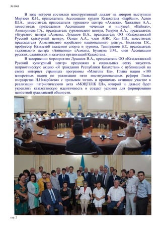 № 0068
В ходе встречи состоялся конструктивный диалог на котором выступили
Мирзоев К.И., председатель Ассоциации курдов Казахстана «Барбанг», Асиев
Ш.А., заместитель председателя турецкого центра «Ахыска», Хажалиев А.А.,
заместитель председателя Ассоциации чеченцев и ингушей «Вайнах»,
Аннакулиева Г.А., председатель туркменского центра, Ушуров А.А., председатель
уйгурского центра г.Алматы, Лукашов В.А., председатель ОО «Казахстанский
Русский культурный центр», Осман А.А., член АНК, Кан Г.В., заместитель
председателя Алматинского корейского национального центра, Билялова Г.К.,
профессор Казахской академии спорта и туризма, Ташпулатов Б.Т., председатель
таджикского центра «Авиценна» г.Алматы, Бугакова З.М., член Ассоциации
русских, славянских и казачьих организаций Казахстана.
В завершении мероприятия Лукашов В.А., председатель ОО «Казахстанский
Русский культурный центр» предложил в социальных сетях запустить
патриотическую акцию «Я гражданин Республики Казахстан» с публикацией на
своих интернет страницах программы «Мәңгілік Ел», Плана нации «100
конкретных шагов по реализации пяти институциональных реформ Главы
государства Н.Назарбаева» с призывом читать и принимать активное участие в
реализации патриотического акта «МӘҢГІЛІК ЕЛ», который и дальше будет
укреплять казахстанскую идентичность и создаст условия для формирования
целостной гражданской общности.
стр. 2
 